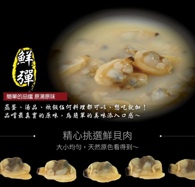 鮮彈簡單的品嚐 原湯原味蒸蛋、湯品、飯任何料理都可以,想吃就加!品嚐最真實的原味,為簡單的美味添入口感~精心挑選鮮貝肉大小均勻,天然原色看得到~