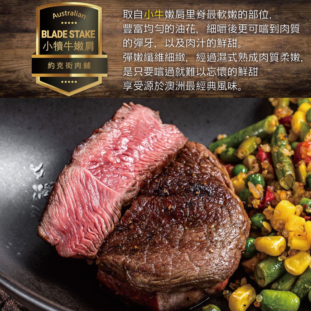 AustralianBLADE STAKE小犢牛嫩肩約克街肉鋪取自小牛嫩肩里脊最軟嫩的部位,豐富均勻的油花,細嚼後更可嚐到肉質的彈牙,以及肉汁的鮮甜。彈嫩纖維細緻,經過濕式熟成肉質柔嫩,是只要嚐過就難以忘懷的鮮甜享受源於澳洲最經典風味。