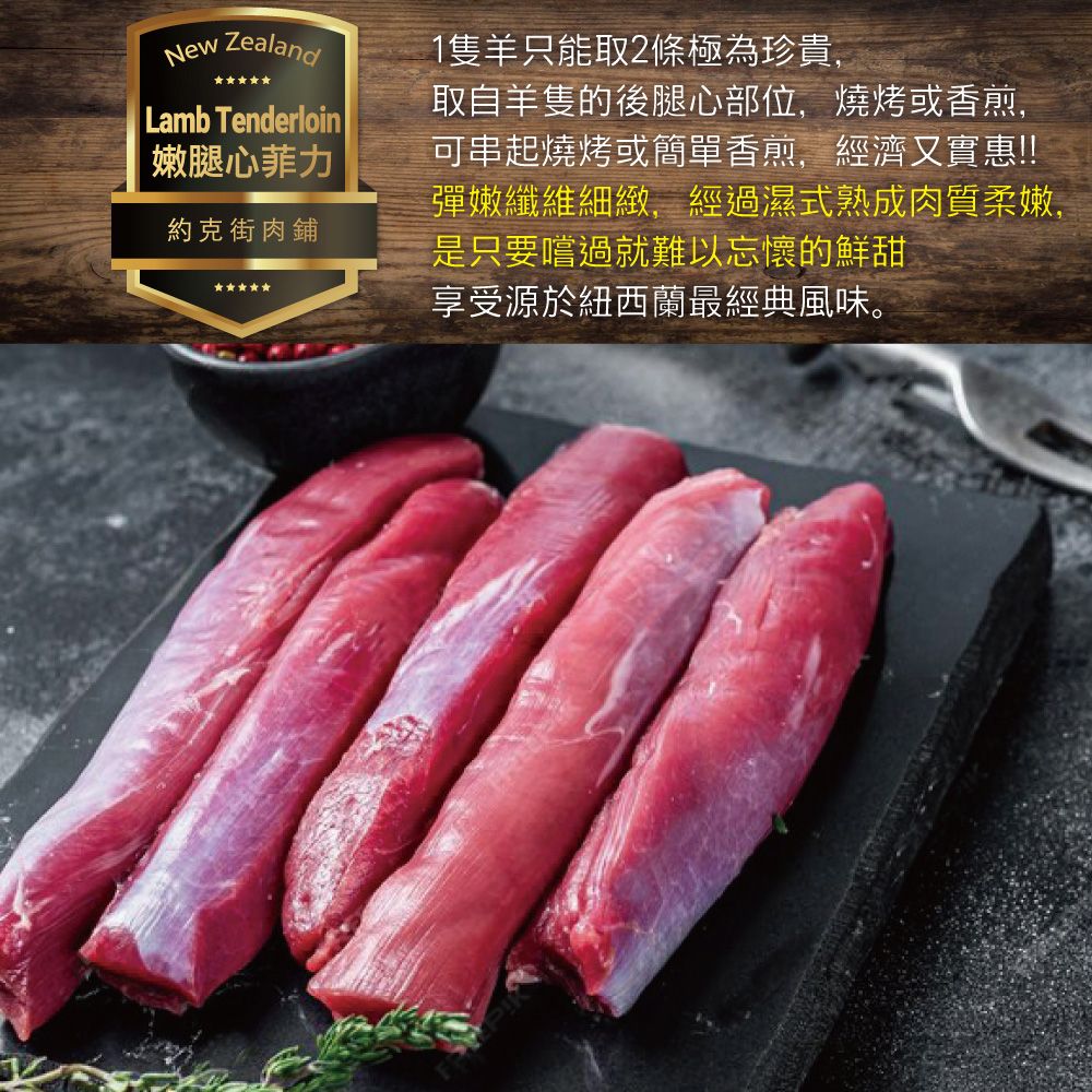 New ZealandLamb Tenderloin嫩腿心菲力約克街肉鋪1隻羊只能取2條極為珍貴,取自羊隻的後腿心部位,燒烤或香煎,可串起燒烤或簡單香煎,經濟又實惠!!!彈嫩纖維細緻,經過濕式熟成肉質柔嫩,是只要嚐過就難以忘懷的鮮甜享受源於紐西蘭最經典風味。