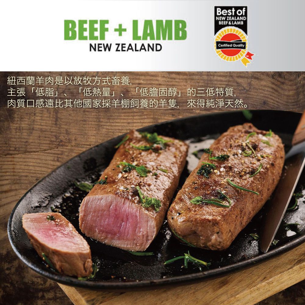 BEEF + LAMBNEW ZEALANDBest ofNEW ZEALANDBEEF & LAMB 紐西蘭羊肉是以放牧方式畜養,主張「低脂」、「低熱量」、「低膽固醇」的三低特質,肉質口感遠比其他國家採羊棚飼養的羊隻,來得純淨天然。