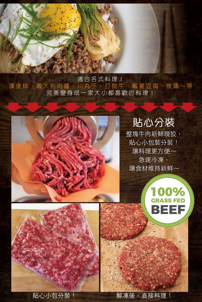 適合各式料理!漢堡排、義大利肉醬、川丸子、打拋牛、麻婆豆腐、披薩等完美變身成一家大小都喜歡的料理!貼心分裝整塊牛肉新鮮現狡,貼心小包裝分裝!讓料理更方便~急速冷凍,讓食材維持新鮮~100%GRASS FEDBEEF貼心小包分裝!解凍後,直接料理!