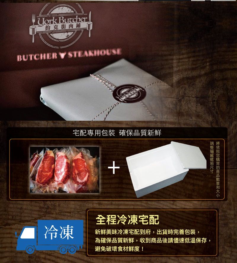 約克街肉舖BUTCHERY STEAKHOUSE宅配專用包裝 確保品質新鮮冷凍+購買您麗龍箱全程冷凍宅配新鮮美味冷凍宅配到府,出貨時完善包裝,為確保品質新鮮,收到商品後請儘速低溫保存,避免破壞食材鮮度!