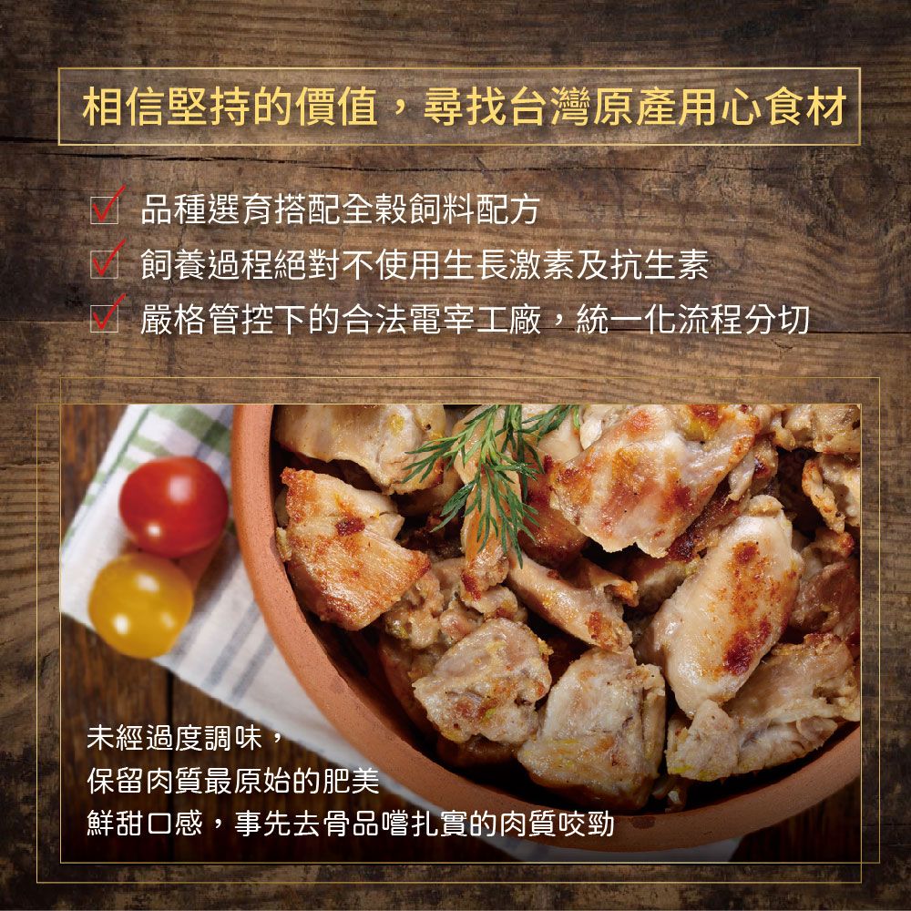 相信堅持的價值,尋找台灣原產用心食材□ 品種選育搭配全飼料配方飼養過程絕對不使用生長激素及 抗 生素嚴格管控下的合法電宰工廠,統一化流程分切未經過度調味,保留肉質最原始的肥美鮮甜口感,事先去骨品嚐扎實的肉質咬勁