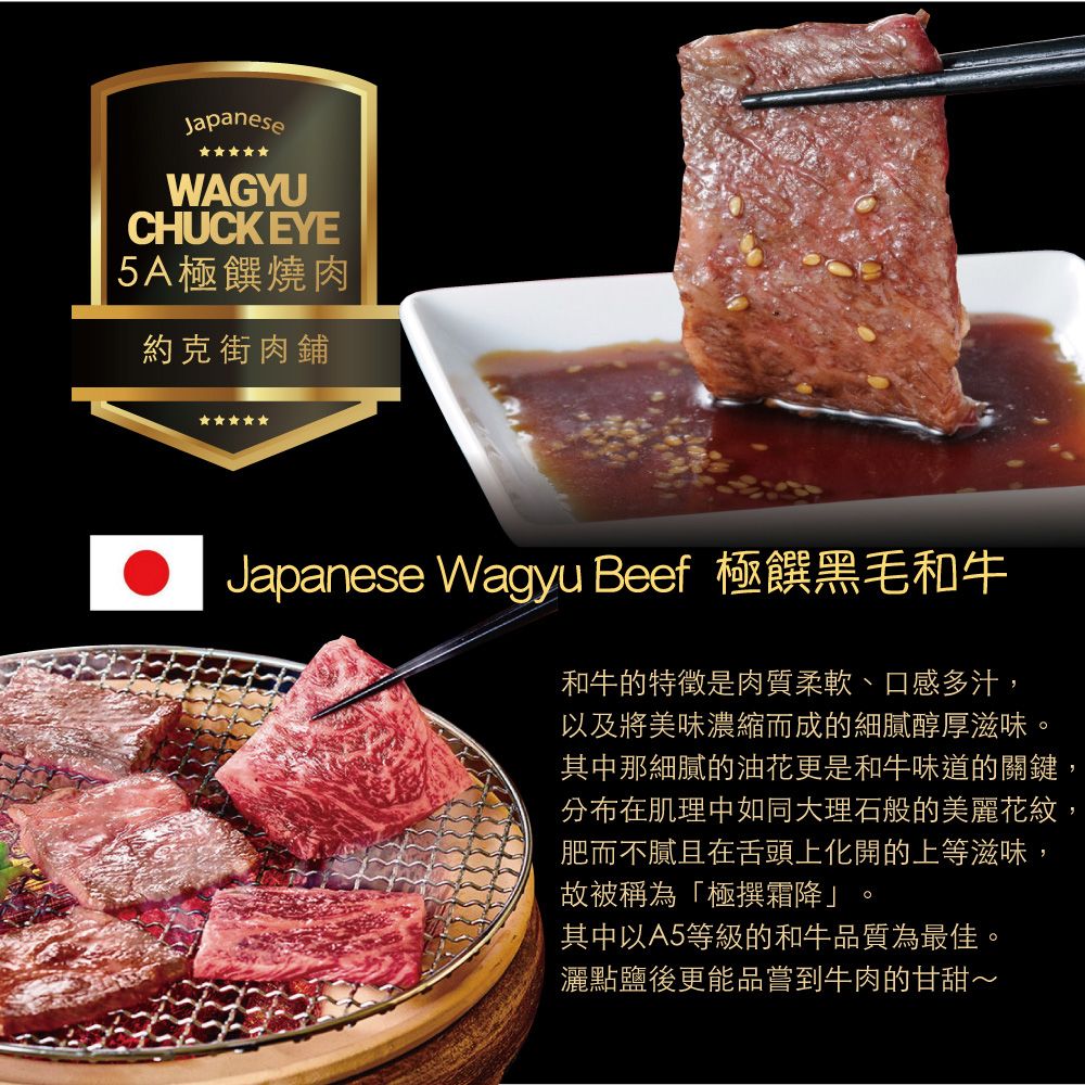 JapaneseWAGYUCHUCK EYE|5A極燒肉約克街肉鋪Japanese Wagyu Beef 極黑毛和牛和牛的特徵是肉質柔軟、口感多汁,以及將美味濃縮而成的細膩醇厚滋味。其中那細膩的油花更是和牛味道的關鍵,分布在肌理中如同大理石般的美麗花紋,肥而不膩且在舌頭上化開的上等滋味,故被稱為「極撰霜降」其中以A5等級的和牛品質為最佳。灑點鹽後更能品嘗到牛肉的甘甜~