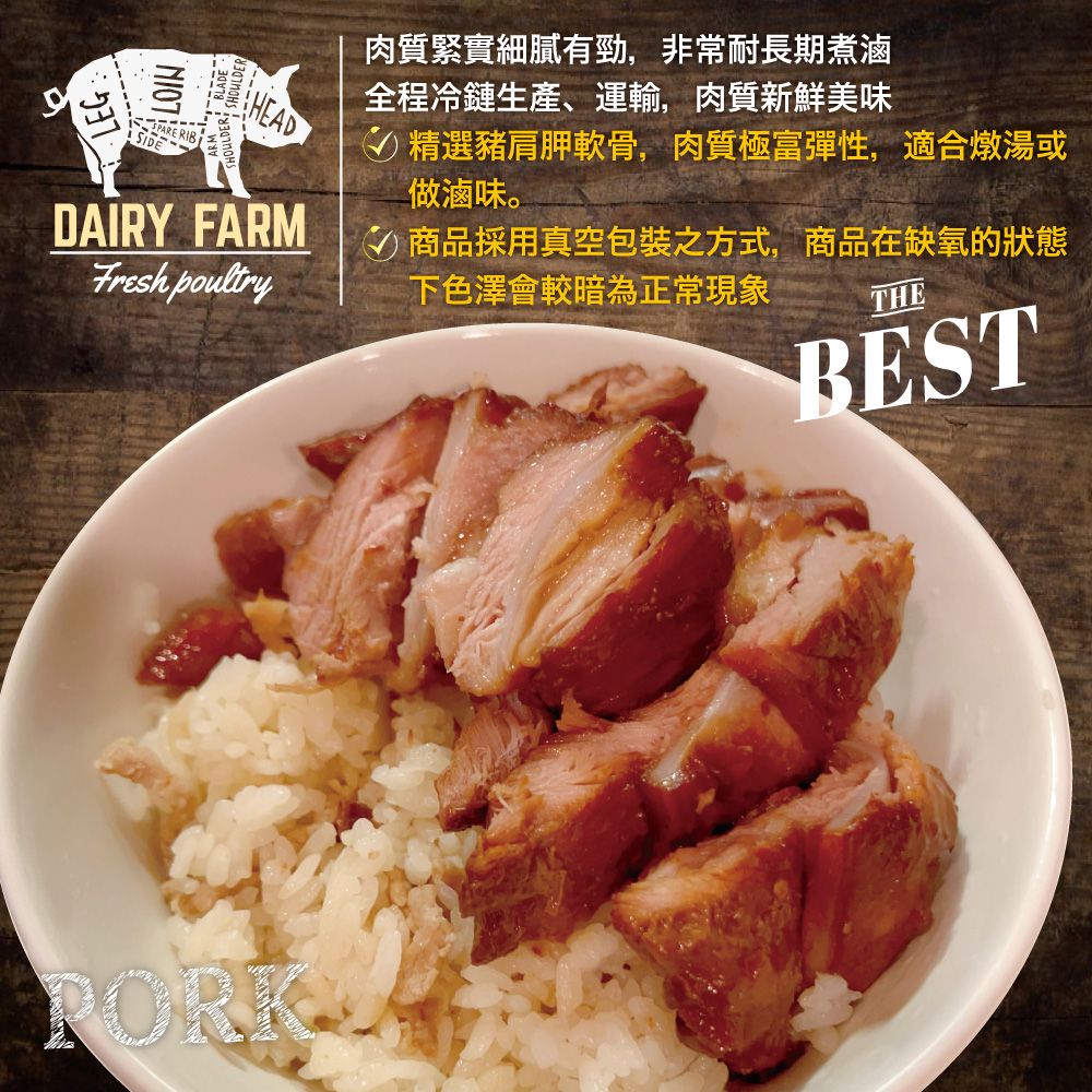 LOINLEGSHOULDER HEADDAIRY FARMFresh poultry肉質緊實細膩有勁,非常耐長期煮滷全程冷鏈生產、運輸,肉質新鮮美味精選豬肩胛軟骨,肉質極富彈性,適合燉湯或做滷味。商品採用真空包裝之方式,商品在缺氧的狀態下色澤會較暗為正常現象THEBESTPORK