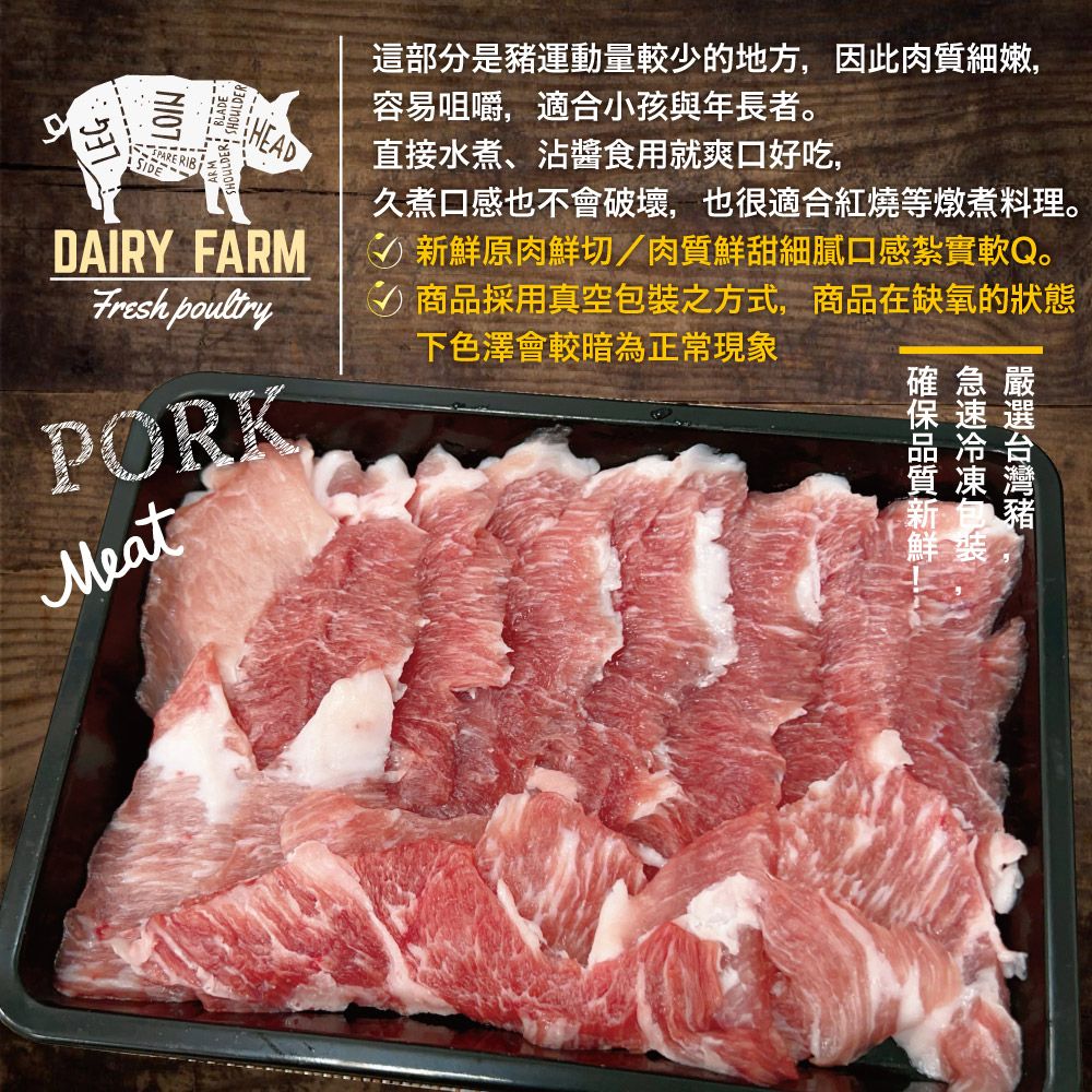 LOINLEGSHOULDER BLADEHEADDAIRY FARM這部分是運動量較少的地方,因此肉質細嫩,容易咀嚼,適合小孩與年長者。直接水煮、沾醬食用就爽口好吃,久煮口感也不會破壞,也很適合紅燒等燉煮料理。鮮原肉鮮切肉質鮮甜細膩口感紮實軟Q。商品採用真空包裝之方式,商品在缺氧的狀態Fresh poultryPORKMeat下色澤會較暗為正常現象豬確急嚴保速選新鮮裝