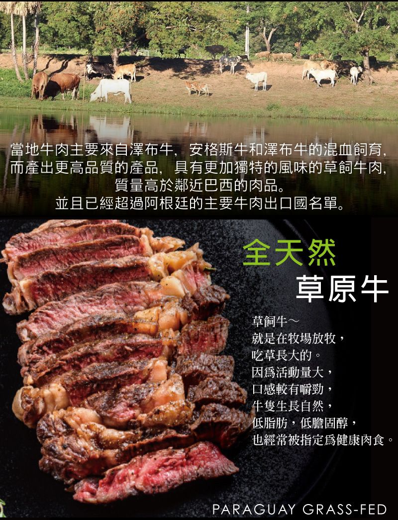 當地肉主要來自澤布牛,安格斯牛和澤布牛的混血飼育,而產出更高品質的產品,具有更加獨特的風味的草飼牛肉,質量高於鄰近巴西的肉品。並且已經超過阿根廷的主要牛肉出口國名單。全天然草飼牛~草原牛就是在牧場放牧,吃草長大的。因為活動量大,口感較有嚼勁,牛隻生長自然,低脂 肪,低膽固醇,也經常被指定為健康肉食。PARAGUAY GRASS-FED