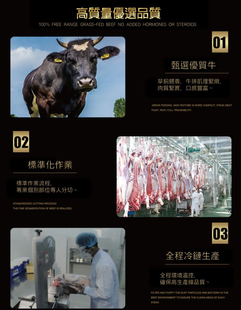 高質量優選品質100% FREE RANGE GRASS-FED BEEF NO ADDED HORMONES OR STEROIDS02標準化作業標準作業流程專業個別部位專人分切~STANDARDIZED CUTTING PROCESSTHE FINE SEGMENTATION OF BEEF IS REALIZED甄選優質牛草飼餵養牛排肌理緊緻肉質緊實,口感豐富~GRASS FEEDING, SKIN TEXTURE IS MORE COMPACT, STEAK MEATTIGHT, RICH FULL TRACEABILITY03全程冷鏈生產全程環境溫控,確保高生產線品質~FILTER AND PURIFY THE DUST PARTICLES AND BACTERIA IN THEBEEF ENVIRONMENT TO ENSURE THE CLEANLINESS OF EACHSTEAK