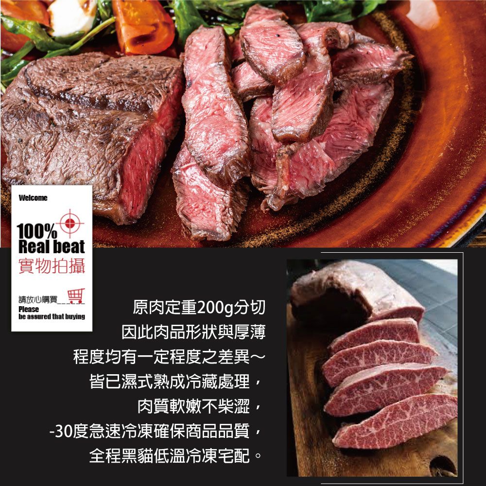 Welcome100%Real beat實物拍攝請放心購買 Pleasebe assured that buying原肉定重200g分切因此肉品形狀與厚薄程度均有一定程度之差異~皆已濕式熟成冷藏處理肉質軟嫩不柴澀,-30度急速冷凍確保商品品質,全程黑貓低溫冷凍宅配。