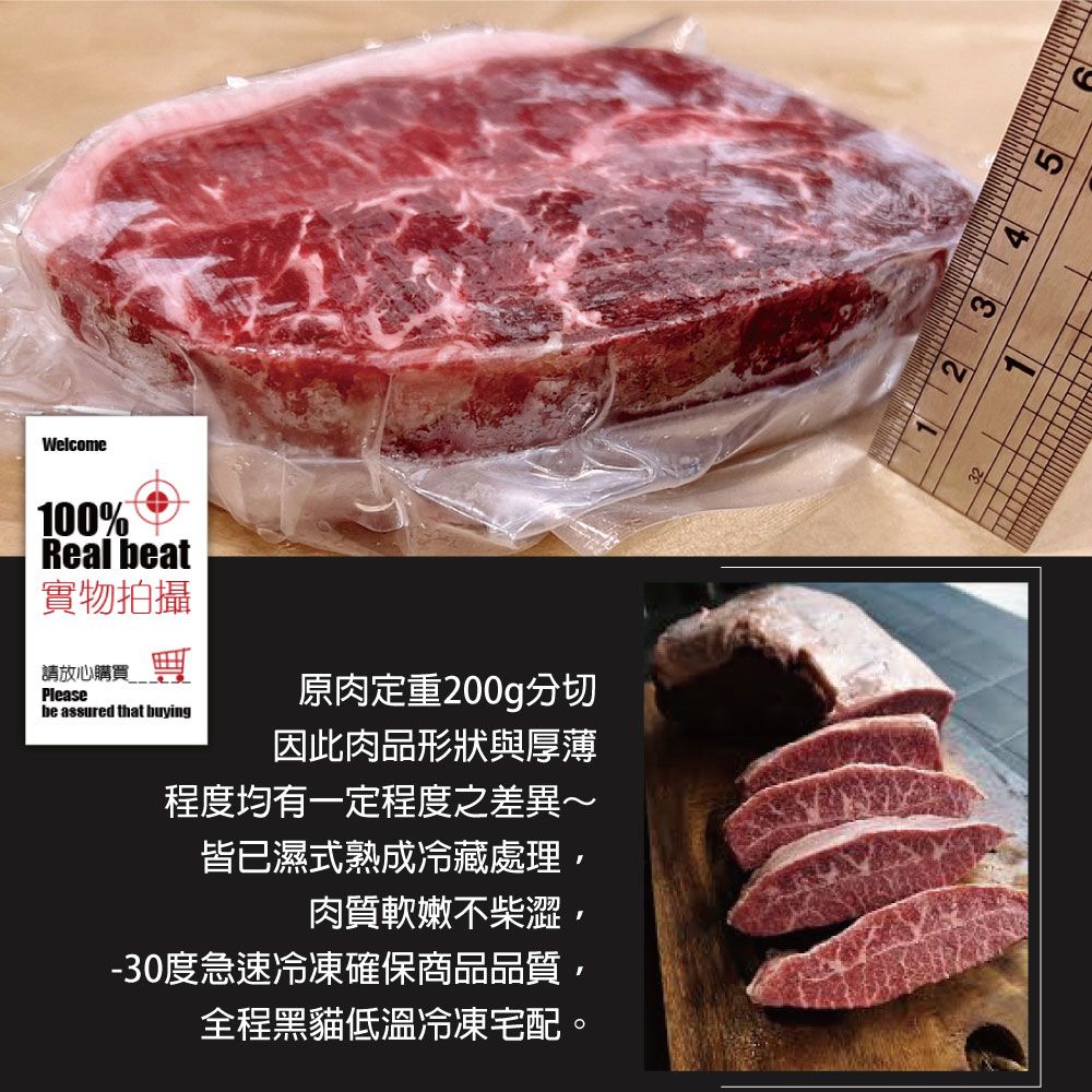 Welcome100%Real beat實物拍攝請放心購買 Pleasebe assured that buying原肉定重200g分切因此肉品形狀與厚薄程度均有一定程度之差異~皆已濕式熟成冷藏處理肉質軟嫩不柴澀,-30度急速冷凍確保商品品質,全程黑貓低溫冷凍宅配。2 3 4 5