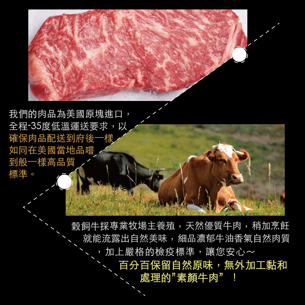 我們的肉品為美國原塊進口,全程-35度低溫運送要求,以確保肉品配送到府後一樣如同在美國當地品嚐到般一樣高品質標準。穀飼牛採專業牧場主養殖,天然優質牛肉,稍加烹飪就能流露出自然美味,細品濃郁牛油香氣自然肉質加上嚴格的檢疫標準,讓您安心~百分百保留自然原味,無外加工黏和處理的素顏牛肉”!