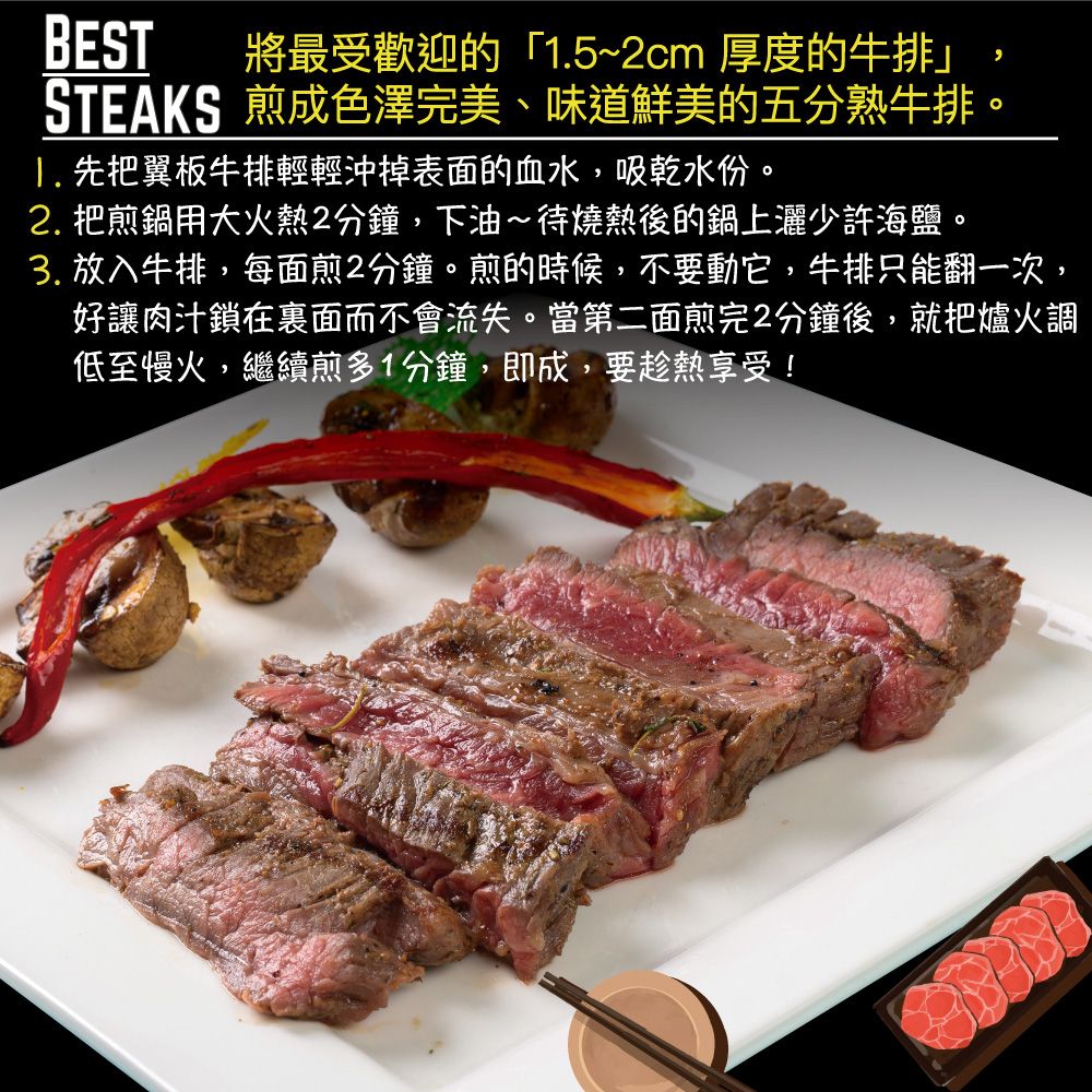 BEST將最受歡迎的「5~2cm 厚度的牛排」STEAKS 煎成色澤完美、味道鮮美的五分熟牛排。1. 先把翼板牛排輕輕沖掉表面的血水,吸乾水份。2. 把煎鍋用大火熱2分鐘,下油~待燒熱後的鍋上灑少許海鹽。3. 放入牛排,每面煎2分鐘。煎的時候,不要動它,牛排只能翻一次,好讓肉汁鎖在裏面而不會流失。當第二面煎完2分鐘後,就把爐火調低至慢火,繼續煎多1分鐘,即成,要趁熱享受!