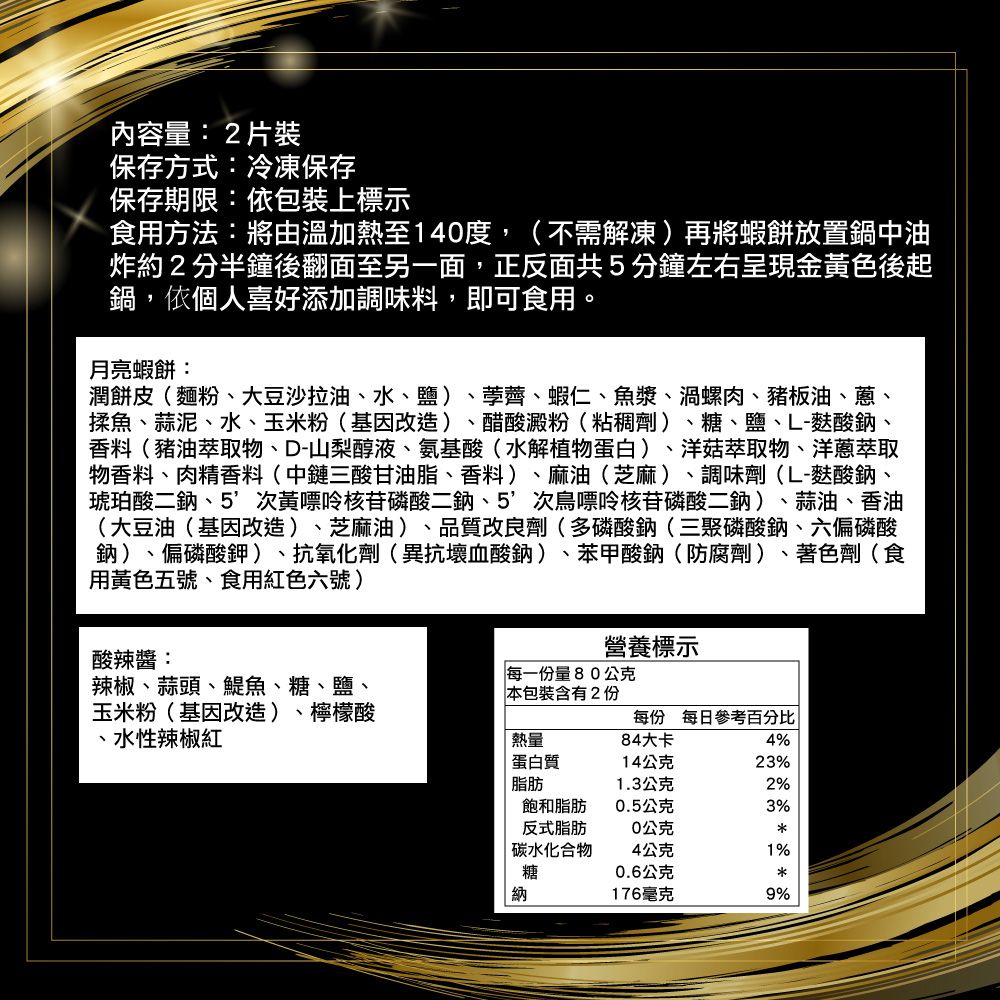 內容量:2片裝保存方式:冷凍保存保存期限:依包裝上標示食用方法:將由溫加熱至140度,(不需解凍)再將蝦餅放置鍋中油炸約2分半鐘後翻面至另一面,正反面共5分鐘左右呈現金黃色後起鍋,依個人喜好添加調味料,即可食用。月亮蝦餅:潤餅皮(麵粉、大豆沙拉油、水、鹽) 、荸薺、蝦仁、魚漿、渦螺肉、豬板油、蔥、揉魚、蒜泥、水、玉米粉(基因改造) 醋酸澱粉(粘稠劑)、糖、鹽、L-酸鈉、香料(豬油萃取物、D-山梨醇液、氨基酸(水解植物蛋白)、洋菇萃取物、洋蔥萃取物香料、肉精香料(中鏈三酸甘油脂、香料)、麻油(芝麻)、調味劑(L-麩酸鈉、琥珀酸二鈉、5次核苷磷酸二鈉、5次鳥嘌呤核苷磷酸二鈉)、蒜油、香油(大豆油(基因改造)、芝麻油)、品質改良劑(多磷酸鈉(三聚磷酸鈉、六偏磷酸鈉)、偏磷酸鉀)、抗氧化劑(異抗壞血酸鈉)、 苯甲酸鈉(防腐劑)、著色劑(食用黃色五號、食用紅色六號)酸辣醬:營養標示辣椒、蒜頭、鯷魚、糖、鹽、玉米粉(基因改造)、 檸檬酸、水性辣椒紅每一份量80公克本包裝含有2份每份 每日參考百分比熱量84大卡4%蛋白質14公克23%脂肪1.3公克2%飽和脂肪0.5公克3%反式脂肪0公克碳水化合物4公克1%糖0.6公克納176毫克9%