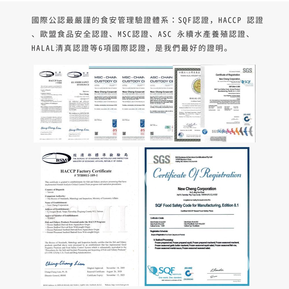 國際公認最嚴謹的食安管理驗證體系認證HACP認證食品安全認證、認證、ASC永續認證、清真認證等6項國際認證是我們最好的證明。SMHACCP  FOOD SAFET MSC  CHAINCTODY MSCCHAINCUSTODY ASCCHAINCUSTODY 社團法人台灣清真產  دلCertficate  gitration  on       B  SQFNew ChengNew  i New Cheng Corporat New Cheng CorporatiHO WAA A A A A પંદરમી     sMSC   HALAL CE  asasBSM經濟部標準檢驗局THE BUREAU OF STANDARDS METROLOY AND INSPECTIONMINISTRY OF ECONOMIC AFFAIRS REPUBLIC OF CHINAHACCP Factory 7FH0011091This  is  to establishments   and   processing that have i  Analysis   Point  and    Competent thorityThe   Standards Metrology and  Ministry of  Name of New Cheng Address of Establishment   pu   County 912 Approval  of Establishment and Fishery   under the HACCP Program        from Wild    ived from Aquaculture  Processed Seafood rived from Wild SGSSGS  &       Of New Cheng Corporation   RoadNei        SQF   Code for Manufacturing Edition 81 HACCP     Der Au  ReThe Bureau of Standards Metrology and Inspection hereby certifies that the fish and fisheryproducts specified  were processed by an establishment that has  Hygienic  and Food Safety  System which is substantially  to the for the Safe and Sanitary  and Importing of Fish and Fishery Products21 CFR 123) by US Food and Drug  Ching-Chang Lien  Director General Original Approval November 14 2005 Certificate  26 Certificate  November 13 2023 De  Registration : of  Food  Seafood Processing     squid         butter    squid ,   fish , seasoned  ,  seasoned  SQF   .-G   ROAD, SECTION 1,  , ,  -ANZC