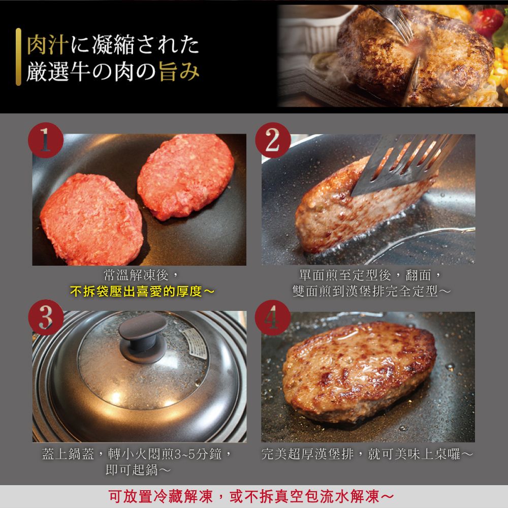 肉汁に凝縮された厳選牛の肉の旨み2常溫解凍後,不拆袋壓出喜愛的厚度~單面煎至定型後,翻面,雙面煎到漢堡排完全定型~3蓋上鍋蓋,轉小火悶煎3~5分鐘, 完美超厚漢堡排,就可美味上桌囉~即可起鍋~可放置冷藏解凍,或不拆真空包流水解凍~