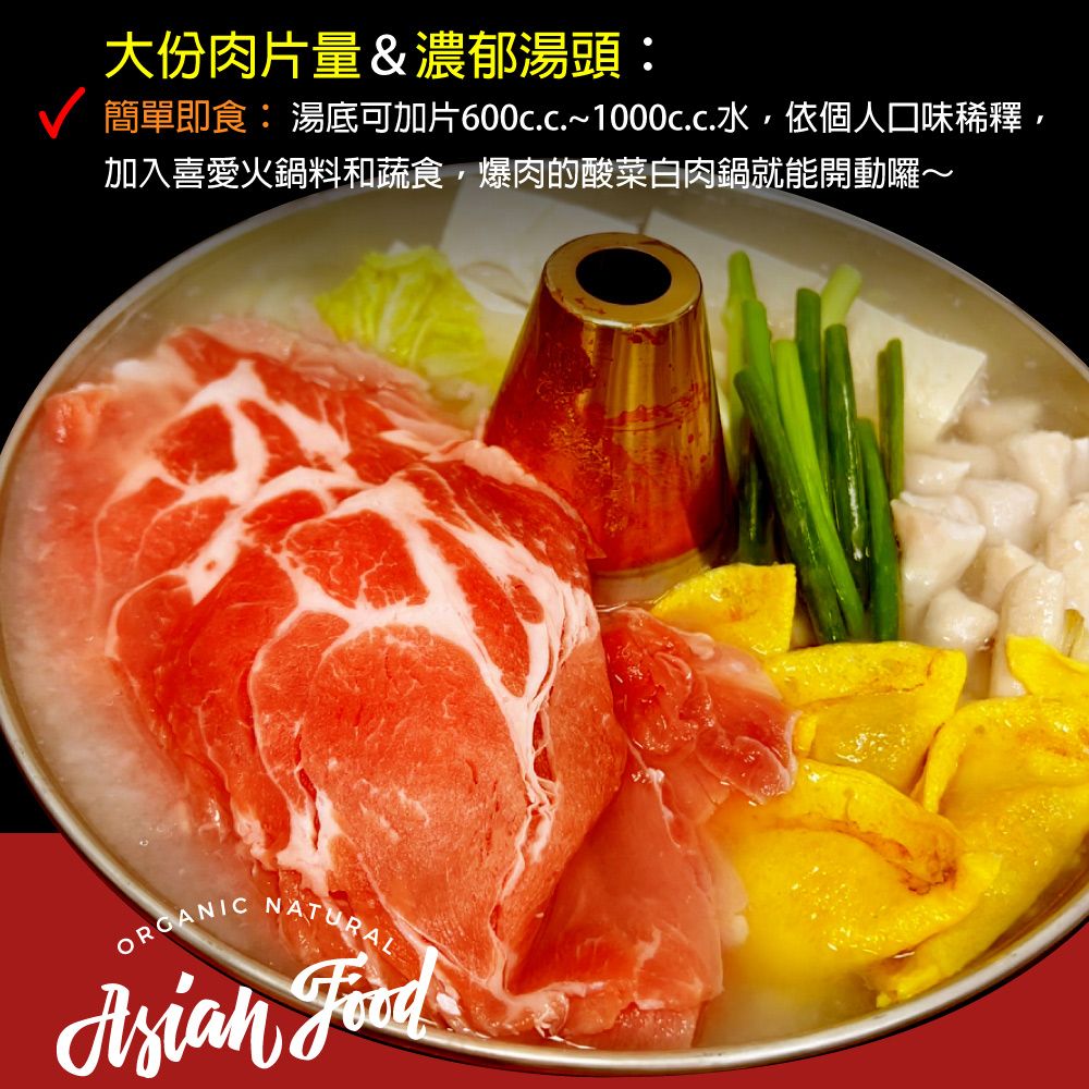 大份肉片量&濃郁湯頭:簡單即食: 湯底可加片600c.c~100cc水依個人口味稀釋加入喜愛火鍋料和蔬食,爆肉的酸菜白肉鍋就能開動囉~ORGANIC NATURAL