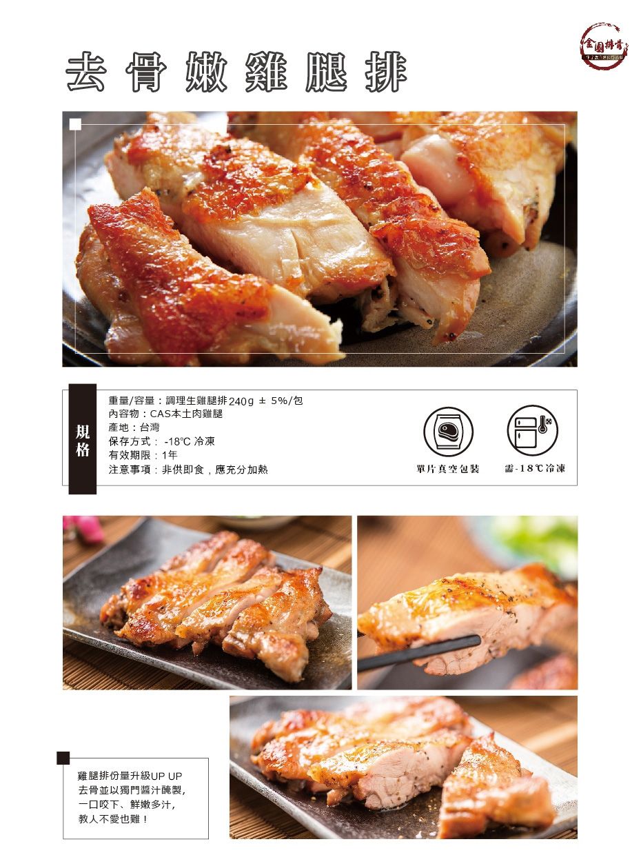 去骨雞腿排重量/容量:調理生雞腿排 240g±5%/包內容物:AS本土肉雞腿產地:台灣保存方式:-18C 冷凍有效期限:1年注意事項:非供即食,應充分加熱單片真空包裝-18℃冷凍雞腿排份量升級UP UP去骨並以獨門醬汁醃製,一口咬下、鲜嫩多汁,教人不愛也難!