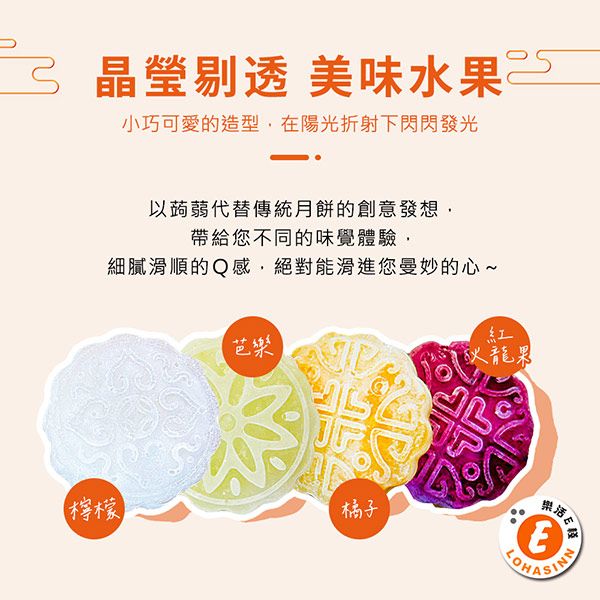晶瑩剔透 美味水果小巧可愛的造型在陽光折射下閃閃發光以蒟蒻代替傳統月餅的創意發想帶給您不同的味覺體驗細膩滑順的Q感絕對能滑進您曼妙的心~芭樂檸檬橘子紅火龍果味