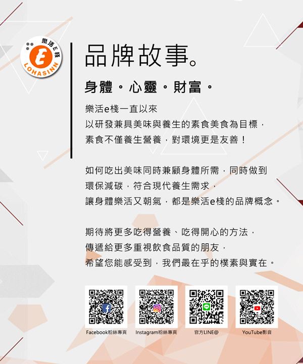 樂活品牌故事。身體。心靈。財富。樂活e一直以來以研發兼具美味與養生的素食美食為目標素食不僅養生營養對環境更是友善!如何吃出美味同時兼顧身體所需,同時做到環保減碳,符合現代養生需求,讓身體樂活又朝氣,都是樂活e的品牌概念。期待將更多吃得營養、吃得開心的方法,傳遞給更多重視飲食品質的朋友,希望您能感受到,我們最在乎的樸素與實在。Facebook粉絲專頁 Instagram粉絲專頁官方LINE@YouTube影音