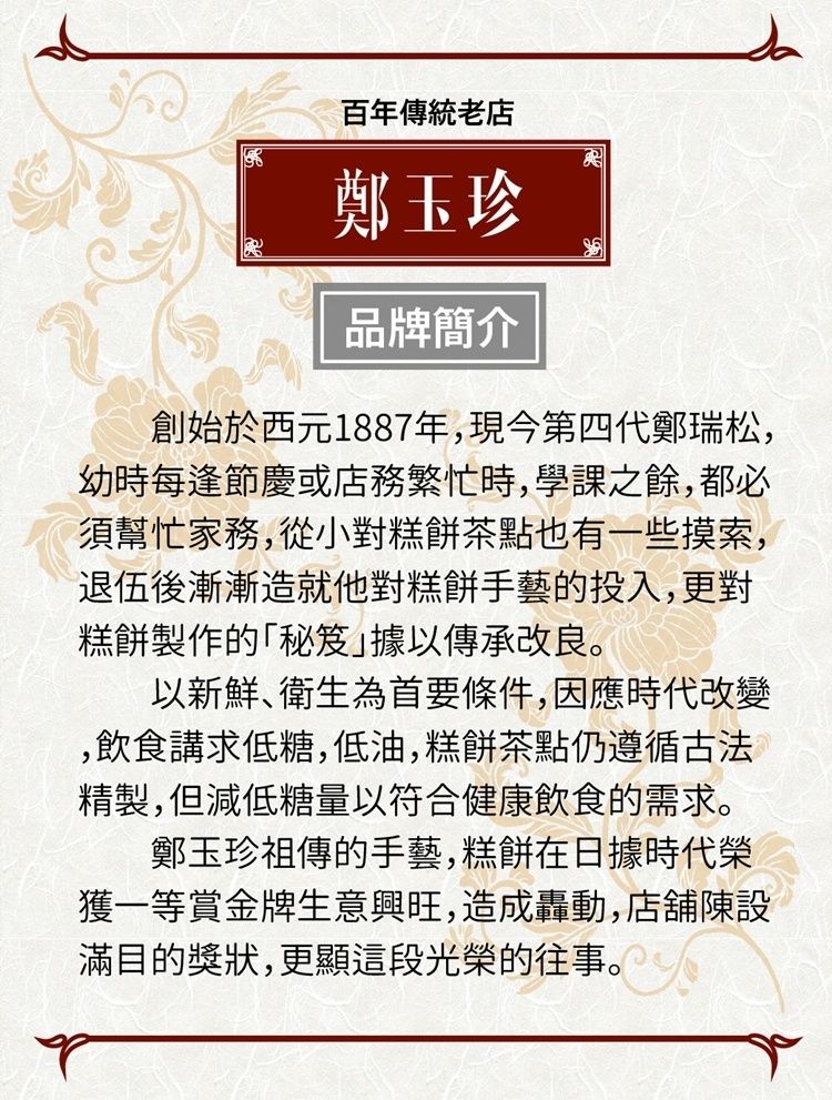 百年傳統老店鄭玉珍品牌簡介創始於西元1887年,現今第四代鄭瑞松,幼時每逢節慶或店務繁忙時,學課之餘,都必須幫忙家務,從小對糕餅茶點也有一些摸索,退伍後漸漸造就他對糕餅手藝的投入,更對糕餅製作的「秘笈據以傳承改良。以新鮮衛生為首要條件,因應時代改變,飲食講求低糖,低油,糕餅茶點仍遵循古法精製,但減低糖量以符合健康飲食的需求。鄭玉珍祖傳的手藝,糕餅在日據時代榮獲一等賞金牌生意興旺,造成轟動,店舖陳設滿目的獎狀,更顯這段光榮的往事。