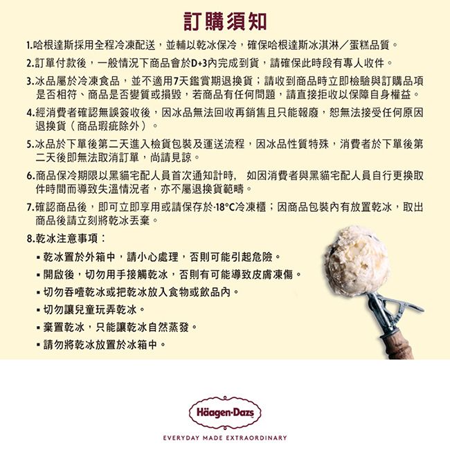 訂購須知1. 哈根達斯採用全程冷凍配送,並輔以乾冰保冷,確保哈根達斯冰淇淋/蛋糕品質2.訂單付款後,一般情況下商品會於D+3完成到貨,請確保此時段有專人收件。3.冰品屬於冷凍食品,並不適用7天鑑賞期退換貨;請收到商品時立即檢驗與訂購品項是否相符、商品是否變質或損毀,若商品有任何問題,請直接拒收以保障自身權益。4.經消費者確認無誤簽收後,因冰品無法回收再銷售且只能報廢,恕無法接受任何原因退換貨(商品瑕疵除外)。5.冰品於下單後第二天進入檢貨包裝及運送流程,因冰品性質特殊,消費者於下單後第二天後即無法取消訂單,尚請見諒。6.商品保冷期限以黑貓宅配人員首次通知計時,如因消費者與黑貓宅配人員自行更換取件時間而導致失溫情況者,亦不屬退換貨範疇。7.確認商品後,即可立即享用或請保存於18冷凍櫃;因商品包裝內有放置乾冰,取出商品後請立刻將乾冰丟棄。8.乾冰注意事項:乾冰置於外箱中,請小心處理,否則可能引起危險。開啟後,切勿用手接觸乾冰,否則有可能導致皮膚凍傷。切勿吞乾冰或把乾冰放入食物或飲品內。切勿讓兒童玩弄乾冰。棄置乾冰,只能讓乾冰自然蒸發。請勿將乾冰放置於冰箱中。Häagen-DazsEVERYDAY MADE EXTRAORDINARY
