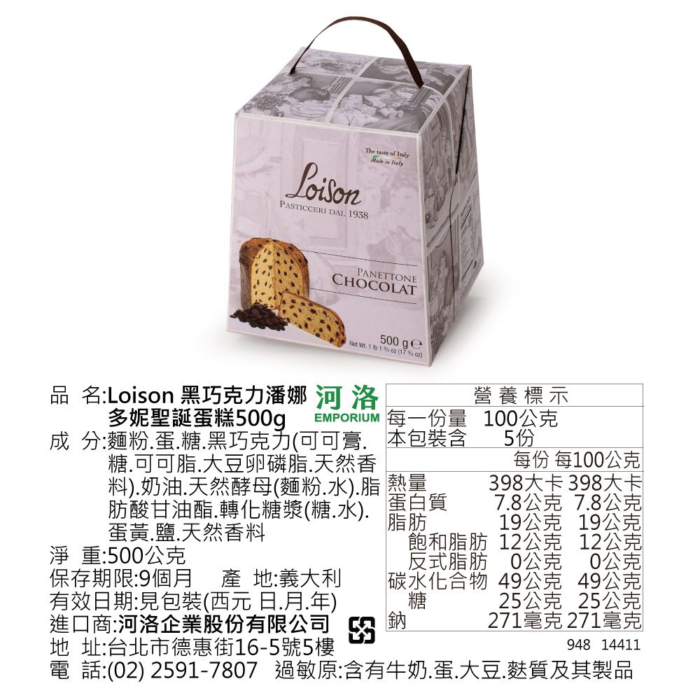 LoisonThe   Made in PASTICCERI DAL 198PANETTONECHOCOLAT500  Wt 1  1   ()品 名:Loison 黑巧克力潘娜 河 洛多妮聖誕蛋糕500gEMPORIUM 每一份量營養標示100公克成 分:麵粉蛋糖黑巧克力(可可 本包裝含糖可可脂大豆卵磷脂.天然香蛋黃.鹽.天然香料料).奶油.天然酵母(麵粉.水).脂 熱量肪酸甘油酯.轉化糖漿(糖.水). 蛋白質脂肪淨重:500公克保存期限:9個月產 地:義大利有效期:見包裝(西元 日.月.年)進口商:河洛企業股份有限公司 3地 址:台北市德惠街16-5號5樓鈉5 份每份 每100公克398大卡 398大卡7.8公克 7.8公克19公克 19公克飽和脂肪 12公克 12公克反式脂肪 0公克0公克碳水化合物 49公克 49公克糖25公克 25公克271毫克 271毫克948 14411電 話:(02) 2591-7807 過敏原:含有牛奶.蛋.大豆.麩質及其製品