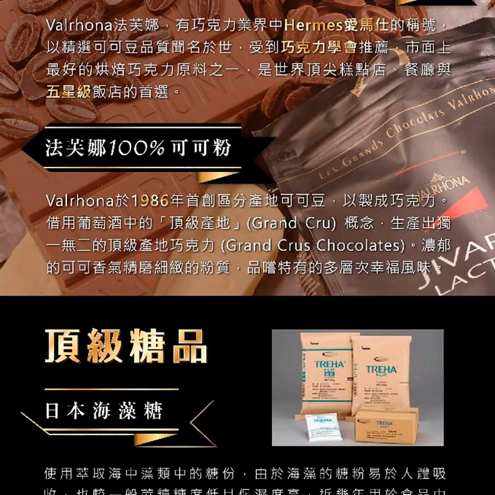 Valrhona法芙娜有巧克力業界中Hermes愛馬仕的稱號以精選可可豆品質聞名於世受到巧克力學會推薦市面上最好的烘焙巧克力原料之一,是世界頂尖糕點店、餐廳與五星級飯店的首選。法芙娜100%可可粉   Valrhona於1986年首創區分產地可可豆,以製成巧克力。借用葡萄酒中的「頂級產地」(Grand ru) 概念,生產出獨一無二的頂級產地巧克力(Grand Crus Chocolates)。濃郁C的可可香氣精磨細緻的粉質,品嚐特有的多層次幸福風味LACT頂級糖品TREHATREHA日本海藻糖使用萃取海中藻類中的糖份,由於海藻的糖粉易於人體吸