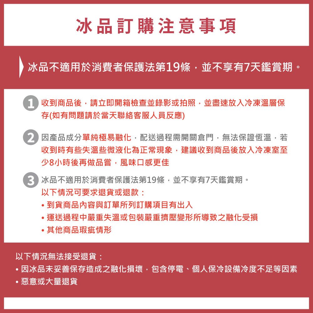 冰品訂購注意事項冰品不適用於消費者保護法第19條並不享有7天鑑賞期。收到商品後請立即開箱檢查並錄影或拍照並盡速放入冷凍溫層保存(如有問題請於當天聯絡客服人員反應)因產品成分單純極易融化,配送過程需開關倉門,無法保證恆溫,若收到時有些失溫些微液化為正常現象,建議收到商品後放入冷凍室至少8小時後再做品嘗,風味口感更佳 冰品不適用於消費者保護法第19條,並不享有7天鑑賞期。以下情況可要求退貨或退款:,到貨商品內容與訂單所列訂購項目有出入,運送過程中嚴重失溫或包裝嚴重擠壓變形所導致之融化受損其他商品瑕疵情形以下情況無法接受退貨:,因冰品未妥善保存造成之融化損壞,包含停電、個人保冷設備冷度不足等因素惡意或大量退貨