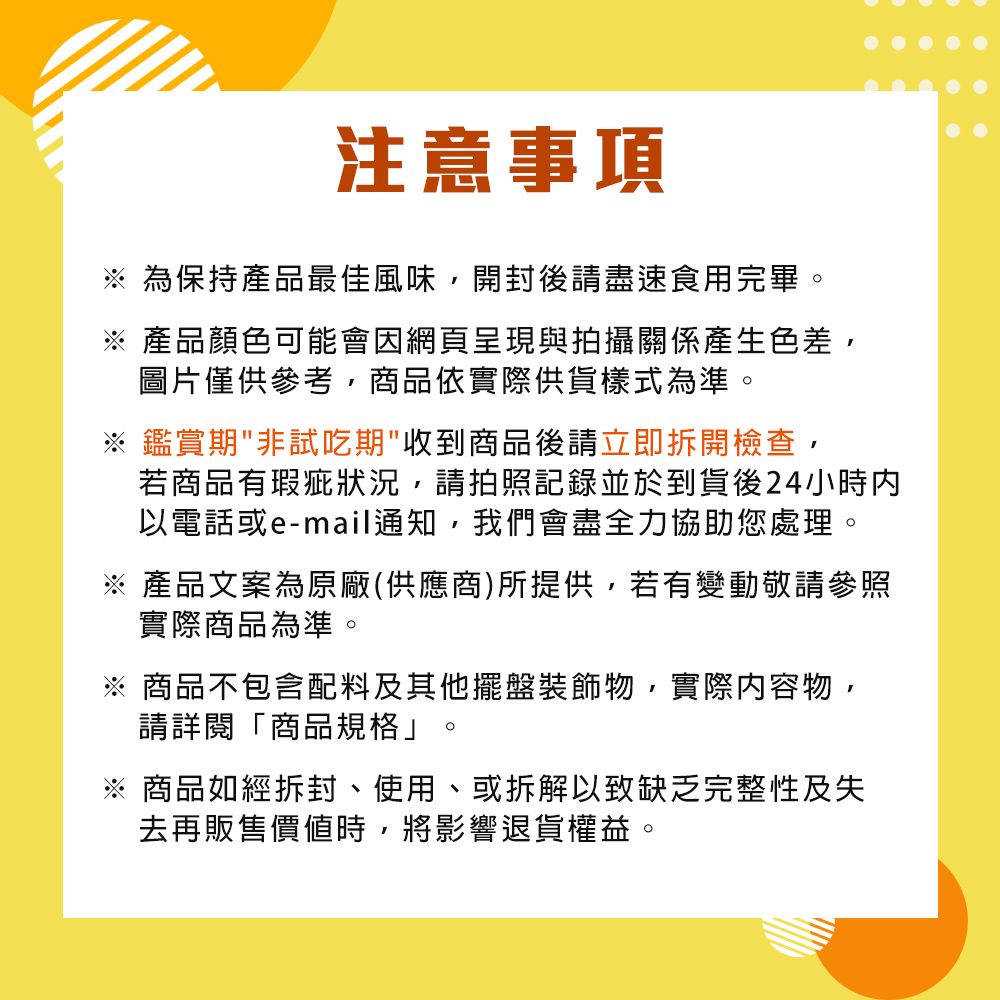 注意事項 為保持產品最佳風味,開封後請盡速食用完畢※ 產品顏色可能會因網頁呈現與拍攝關係產生色差,圖片僅供參考,商品依實際供貨樣式為準。※鑑賞期非試吃期收到商品後請立即拆開檢查,若商品有瑕疵狀況,請拍照記錄並於到貨後24小時內以電話或e-mail通知,我們會盡全力協助您處理。※ 產品文案為原廠(供應商)所提供,若有變動敬請參照實際商品為準。商品不包含配料及其他擺盤裝飾物,實際內容物,請詳閱「商品規格」。※ 商品如經拆封、使用、或拆解以致缺乏完整性及失去再販售價值時,將影響退貨權益。