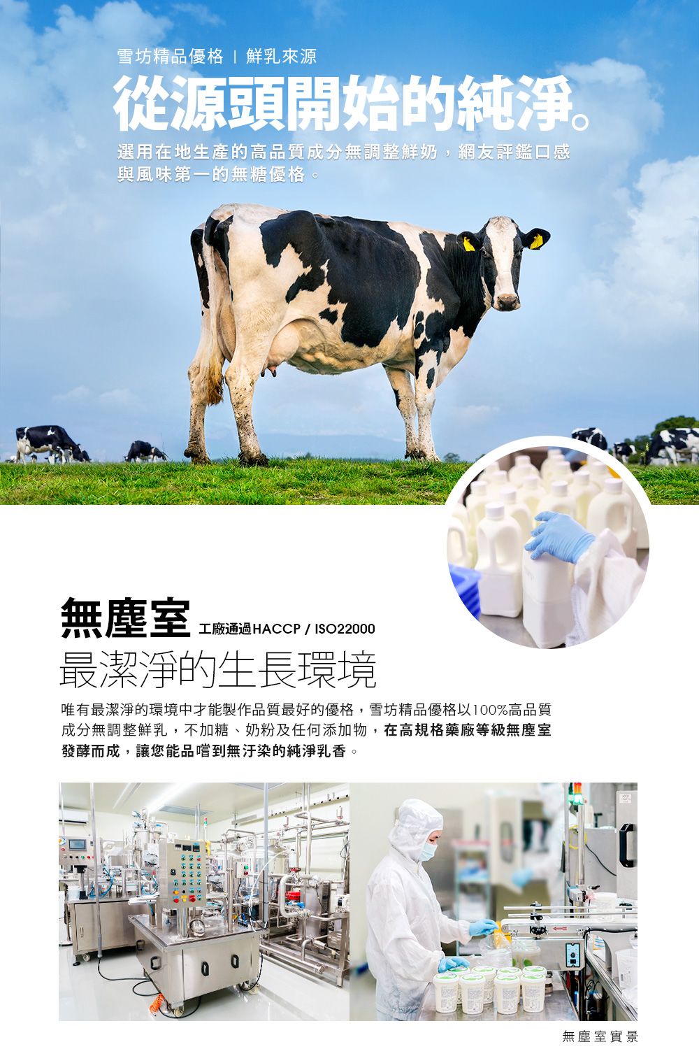 雪坊精品優格 鮮乳來源從源頭開始的純淨。選用在地生產的高品質成分無調整鮮奶,網友評鑑口感與風味第一的無糖優格。無塵室工廠通過HACCP/ISO22000最潔淨的生長環境唯有最潔淨的環境中才能製作品質最好的優格,雪坊精品優格以100%高品質成分無調整鮮乳,不加糖、奶粉及任何添加物,在高規格藥廠等級無塵室發酵而成,讓您能品嚐到無汙染的純淨乳香。無塵室實景