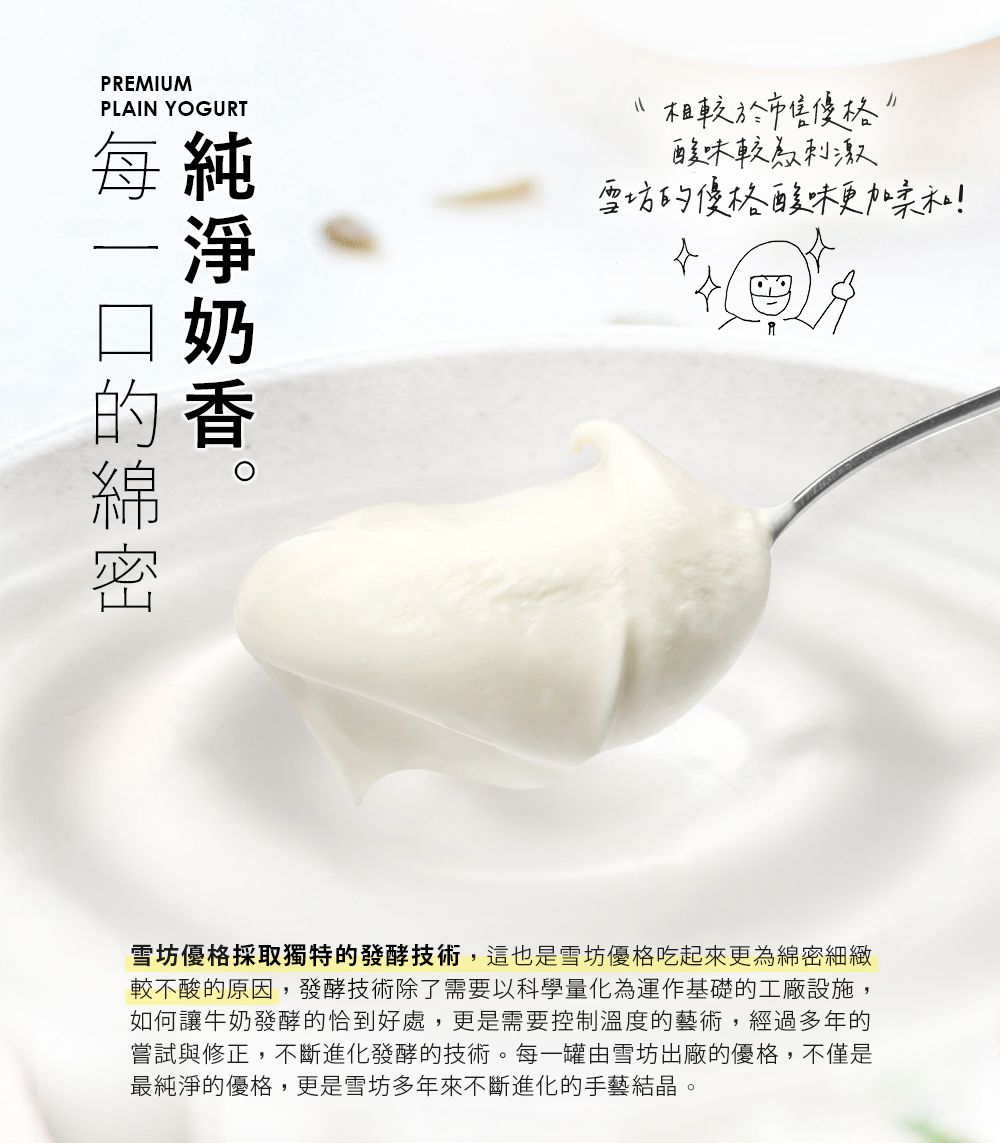 PREMIUMPLAIN YOGURT純香每的相較於酸味較為刺激雪坊的優格酸味更加柔和!雪坊優格採取獨特的發酵技術,這也是雪坊優格吃起來更為綿密細緻較不酸的原因,發酵技術除了需要以科學量化為運作基礎的工廠設施,如何讓牛奶發酵的恰到好處,更是需要控制溫度的藝術,經過多年的嘗試與修正,不斷進化發酵的技術。每一罐由雪坊出廠的優格,不僅是最純淨的優格,更是雪坊多年來不斷進化的手藝結晶。