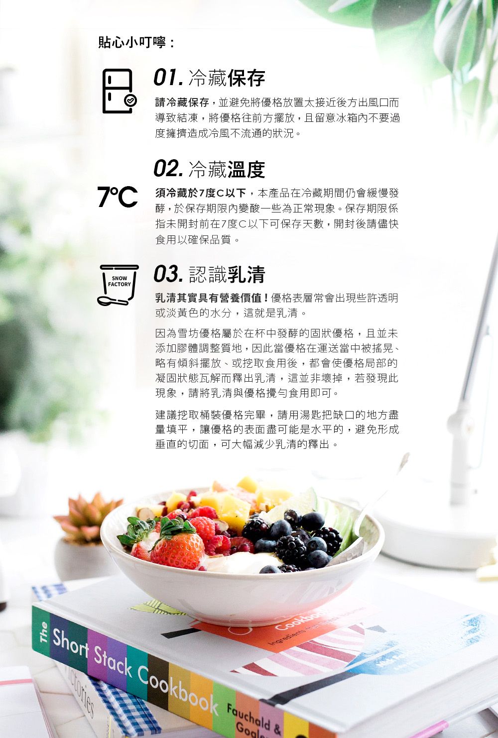 貼心小叮嚀:01. 冷藏保存請冷藏保存,並避免將優格放置太接近後方出風口而導致結凍,將優格往前方擺放,且留意冰箱不要過度擁擠造成冷風不流通的狀況。02. 冷藏溫度 須冷藏於7度C以下,本產品在冷藏期間仍會緩慢發SNOWFACTORY酵,於保存期限內變酸一些為正常現象。保存期限係指未開封前在7度C以下可保存天數,開封後請儘快食用以確保品質。03. 認識乳清乳清其實具有營養價值!優格表層常會出現些許透明或淡黃色的水分,這就是乳清。因為雪坊優格屬於在杯中發酵的固狀優格,且並未添加膠體調整質地,因此當優格在運送當中被搖晃、略有傾斜擺放、或挖取食用後,都會使優格局部的凝固狀態瓦解而釋出乳清,這並非壞掉,若發現此現象,請將乳清與優格攪勻食用即可。建議挖取桶裝優格完畢,請用湯匙把缺口的地方盡量填平,讓優格的表面盡可能是水平的,避免形成垂直的切面,可大幅減少乳清的釋出。CookboIngredients Short Stack Cookbook  &
