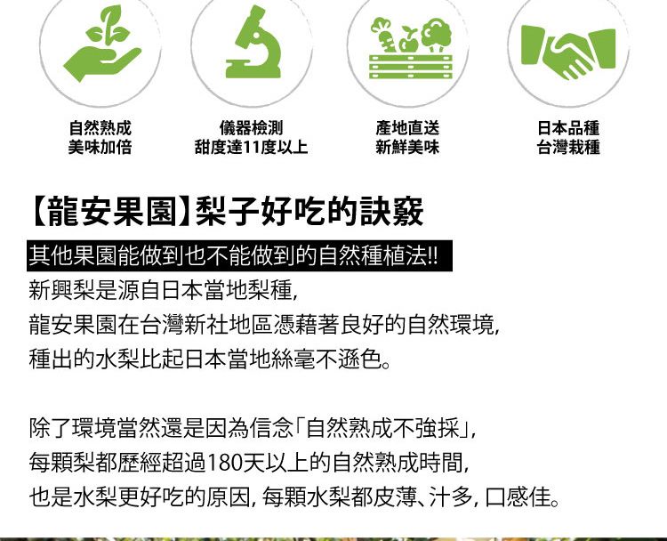 自然熟成美味加倍儀器檢測產地直送日本品種甜度達11度以上新鮮美味台灣栽種【龍安果園】梨子好吃的訣竅其他果園能做到也不能做到的自然種植法!!新興梨是源自日本當地梨種,龍安果園在台灣新社地區憑藉著良好的自然環境,種出的水梨比起日本當地絲毫不遜色。除了環境當然還是因為信念「自然熟成不採,每顆梨都歷經超過180天以上的自然熟成時間,也是水梨更好吃的原因,每顆水梨都皮薄、汁多,口感佳。