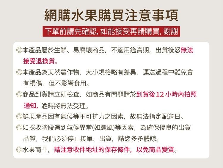 網購水果購買注意事項 下單前請先確認如能接受再請購買, 謝謝本產品屬於生鮮、易腐壞商品,不適用鑑賞期,出貨後怒無法接受退換貨。本產品為天然農作物,大小規格略有差異,運送過程中難免會有損傷,但不影響食用。商品到貨請立即檢查,如商品有問題請於到貨後12小時內拍照通知,逾時將無法受理。◎鮮果產品因有氣候等不可抗力之因素,故無法指定配送日。◎如採收階段遇到氣候異常(如颱風)等因素,為確保優良的出貨品質,我們必須停止接單、出貨,請您多多體諒。◎水果商品,請注意收件地址的保存條件,以免商品變質。