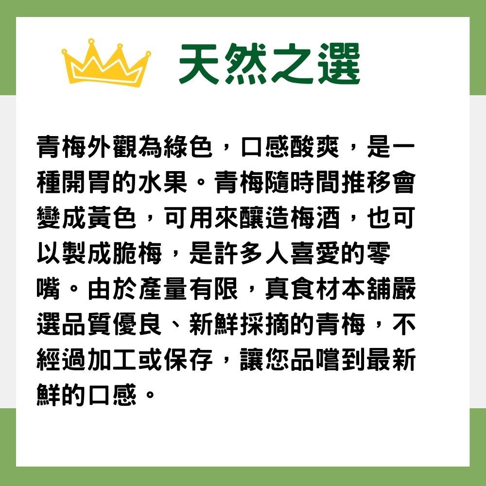 天然之選青梅外觀為綠色,口感酸爽,是一種開胃的水果。青梅隨時間推移會變成黃色,可用來釀造梅酒,也可以製成脆梅,是許多人喜愛的零嘴。由於產量有限,真食材本舖嚴選品質優良、新鮮採摘的青梅,不經過加工或保存,讓您品嚐到最新鮮的口感。