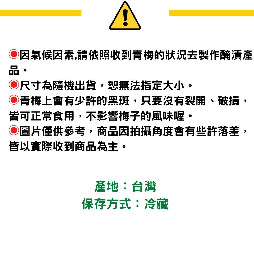 氣候因素,請依照收到青梅的狀況去製作醃漬品。◎尺寸為隨機出貨,恕無法指定大小。青梅上會有少許的黑斑,只要沒有裂開、破損,皆可正常食用,不影響梅子的風味喔。◎圖片僅供參考,商品因拍攝角度會有些許落差,皆以實際收到商品為主。產地:台灣保存方式:冷藏