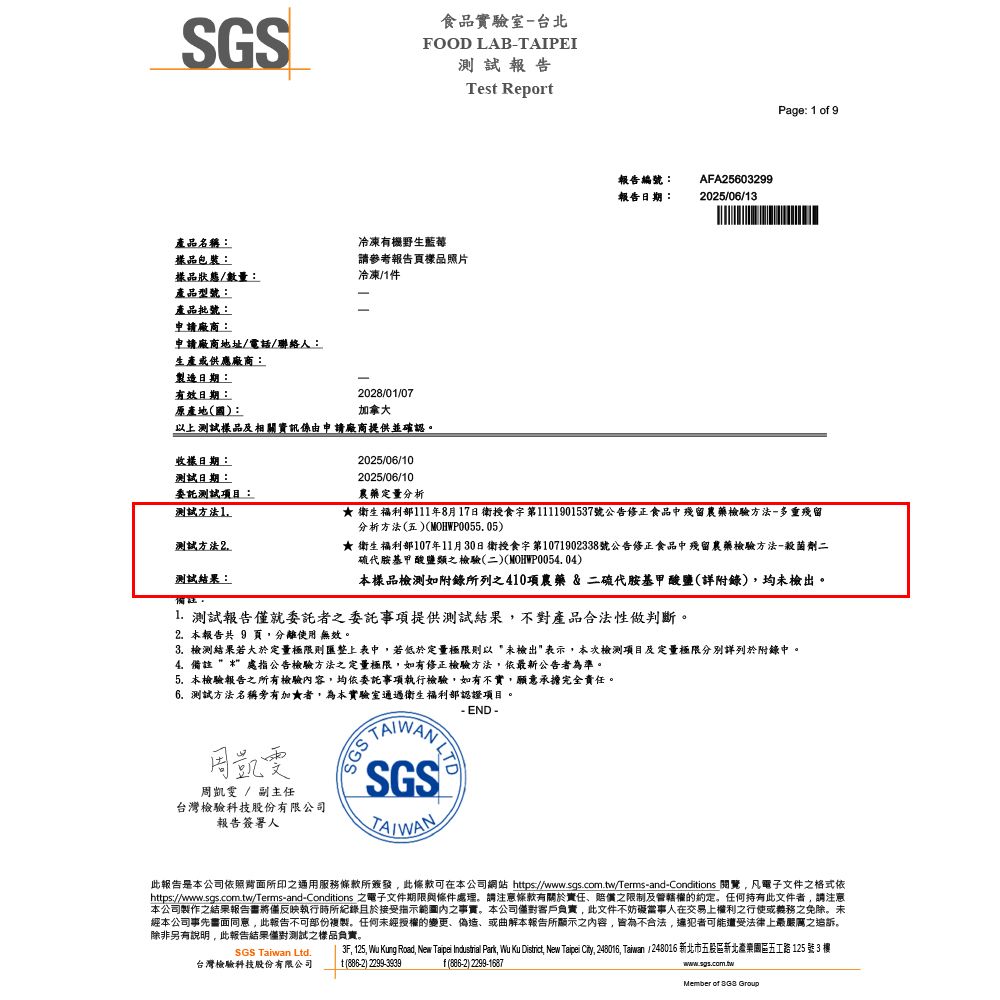 SGS產品名稱食品實驗室台北FOOD LABAIPEI測試報告冷凍有機野生藍莓包裝:品狀態/數量:請參考報告頁樣品照片冷凍/件產品型號:產品批號:申請廠商:申請廠商地址/電話/聯絡人:生產或供應廠商:製造日期:有效日期:原產地(國):028/01/07加拿大以上測試樣品及相關資訊係由申請廠商提供並確認。Tes Report報告編號:AFA25603299報告日期: 2025/06/13Page: 1 of 9樣日期:測試日期:委託測試項目:測試方法1測試方法2測試結果:備註:2025/06/102025/06/10農藥定量分析★ 衛生福利部111年8月17日衛授食字第1111901537號公告修正食品中殘留農藥檢驗方法-多重殘留分析方法(五)(MOHWP0055.05)★ 衛生福利部107年11月30日衛授食字第1071902338號公告修正食品中殘留農藥檢驗方法-殺菌劑二硫代胺基甲酸鹽類之檢驗(二)(MOHWP0054.04)本樣品檢測如附錄所列之410項農藥&二硫代胺基甲酸鹽(詳附錄)均未檢出。 測試報告就委託者之委託事項提供測試結果不對產品合法性做判斷。2. 本報告共 9 頁,分離使用 無效。3. 檢測結果若大於定量極限則匯整上表中,若低於定量極限則以未檢出表示,本次檢測項目及定量極限分別詳列於附錄中。4.備註處指公告檢驗方法之定量極限,如有修正檢驗方法,依最新公告者為準。5.本檢驗報告之所有檢驗容,均依委託事項執行檢驗,如有不實,願意承擔完全責任。6.測試方法名稱有加★者,為本實驗室通過衛生福利部認證項目。周凱雯周凱雯 / 副主任台灣檢驗科技股份有限公司報告簽署人 T- END -NLTDSGSTAIWAN此報告是本公司依照所印之通用服務條款所簽發,此條款可在本公司網站 https://www.sgs.com.tw/Terms-and-Conditions ,凡電子文件之格式依https://www.sgs.com.tw/Terms-and-Conditions 之電子文件期限與條件處理。請注意條款有關於責任、賠償之限制及管轄權的約定。任何持有此文件者,請注意本公司製作之結果報告書將僅反映執行時所紀錄且於接受指示內之事實。本公司客戶負責,此文件不妨礙當事人在交易上權利之行使或義務之免除。未經本公司事先書面同意,此報告不可部份複製。任何未經授權的變更、偽造、或曲解本報告所顯示之內容,皆為不合法,違犯者可能遭受法律上最嚴厲之追訴。除非另有說明,此報告結果測試之樣品負責。SGS Taiwan Ltd.台灣檢驗科技股份有限公司3F, 125, Wu Kung Road, New Taipei Industrial Park, Wu Ku District, New Taipei City, 248016, Taiwan /248016 新北市五股區新北產業園區五工路 125 號 3 t (886-2) 2299-3939f(886-2) 2299-1687www.sgs.com.twMember of  Group