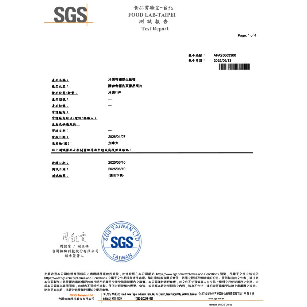 SGS食品實驗室台北FOOD LAB-TAIPEI測試報告產品名稱:冷凍有機野生包裝:請參考報告頁樣品照片樣品狀態/數量:冷凍/件產品型號:產品批號:申請廠商:申請廠商地址/電話/聯絡人:生產或供應廠商:製造日期:-有效日期:2028/01/07原產地國:加拿大以上測試樣品及相關資訊係由申請廠商提供並確認。樣日期:2025/06/10測試日期:2025/06/10測試結果:-請見下頁-周凱雯周凱雯 / 副主任台灣檢驗科技股份有限公司報告簽署人Test Report SGSN報告編號:報告日期:AFA256033002025/06/13Page: 1 o 4此報告是本公司依照背面所印之通用服務所簽發此可在本公司網站 https://www.sgs.com.tw/Terms-and-Conditions 閱覽凡電子文件之格式依https://wwww.sgs.com.tw/Terms-and-Conditions 之電子文件期限與條件處理。請注意條款有關於責任、賠償之限制及管轄權的任何持有此文件者,請注意本公司製作之結果報告將僅反映執行時所紀錄於接受指示之事實。本公司客戶負責,此文件不妨礙當事人在交易上權利之行使或義務之免除。未經本公司事先書面同意,此報告不可部份複製。任何未經授權的變更、偽造、或曲解本報告所顯示之內容,皆為不合法,可能還受法律上最嚴厲之追訴。除非另有說明,此報告結果僅對測試之樣品負責。SGS  Ltd.台灣檢驗科技股份有限公司f)2299-16873F, 125, Wu Kung Road, New Taipei Industrial Park, Wu Ku District, New Taipei City, 248016, Taiwan / 248016 新北市五股區新北產業園區五工路125 號3 1() 2299-3939www.sgs.com.tw of SGS