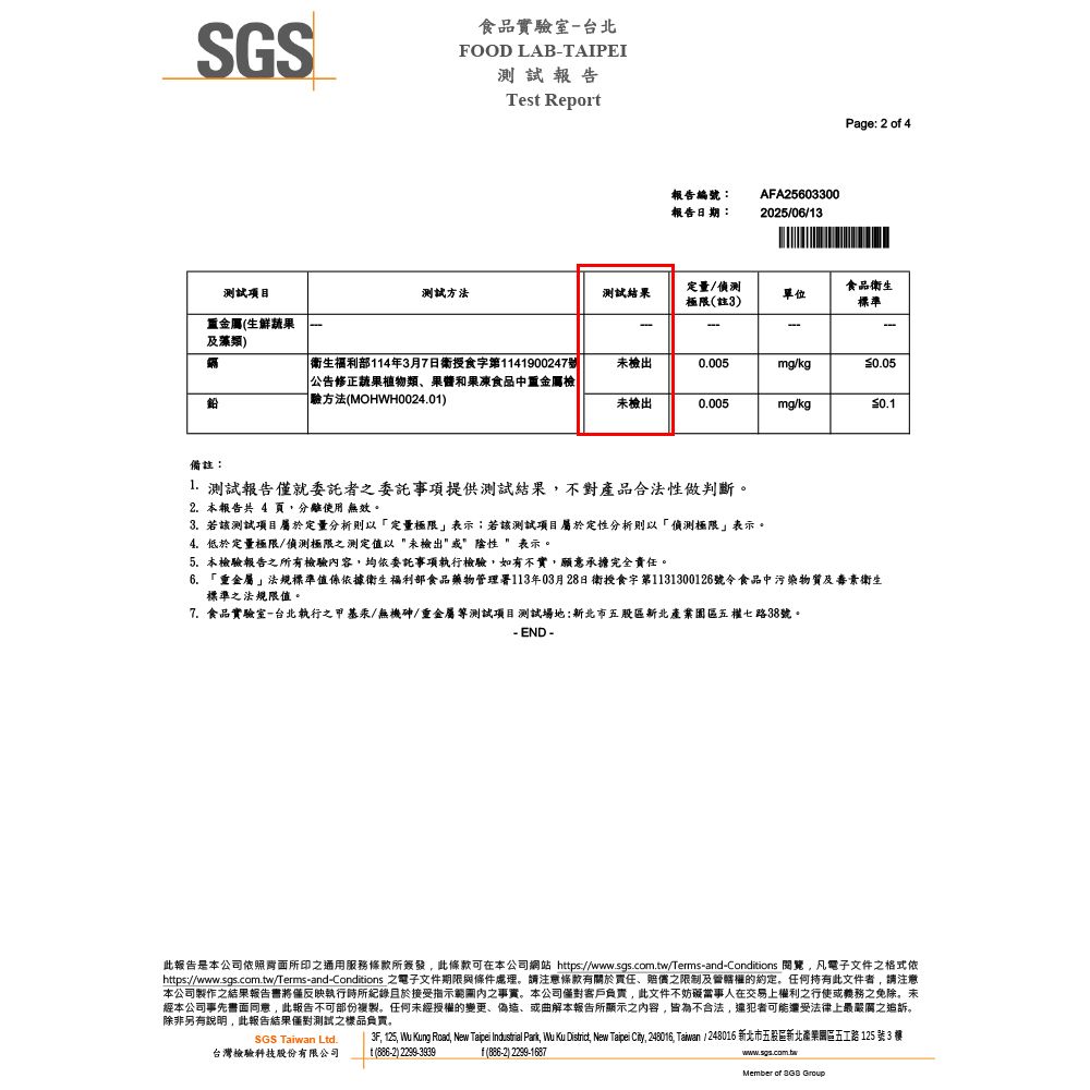 食品實驗室台北SGSFOOD LAB-TAIPEI測試報告Tes Report報告編號:報告日期:AFA256033002025/06/13Page: 2 o 4測試項目測試方法測試結果定量/偵測極限註3)單位食品衛生標準重金屬(生鮮蔬果及藻類)-衛生福利部114年3月7日衛授食字第1141900247號公告修正蔬果植物類、果醬和果凍食品中重金屬檢驗方法(MOHWH0024.01)未檢出0.005mg/kg0.05未檢出0.005mg/kg0.1備註:1. 測試報告僅就委託者委託事項提供測試結果不對產品合法性做判斷。2. 本報告共 4 頁使用 無效。3. 若該測試項目屬於定量分析則以「定量極限表示;若該測試項目屬於定性分析則以「偵測極限表示。4.低於定量極限/偵測極限之測定值以 未檢出 表示。5. 本檢驗報告之所有檢驗容均依委託事項執行檢驗,如有不實,願意承擔完全責任。6. 「靈金屬」法規標準值係依據衛生福利部食品藥物管理署113年03月28日衛授食字第1131300126號令食品中污染物質及衛生標準之法規限值。7. 食品實驗室-台北執行之甲基汞/無機砷/重金屬測試項目測試場地:新北市五股區新北園區五權七路38號。- END -此報告是本公司依照所印之通用服務條款所簽發,此條款可在本公司網站 https://www.sgs.com.tw/Terms-and-Conditions 閱覽,凡電子文件之格式依https://www.sgs.com.tw/Terms-and-Conditions 之電子文件期限與條件處理。請注意條款有關於責任、賠償之限制及管轄權的約定。任何持有此文件者,請注意本公司製作之結果報告書將僅反映執行時所紀錄且於接受指示內之事實。本公司客戶負責,此文件不妨礙當事人在交易上權利之行使或義務之免除。未經本公司事先書面,此報告不可部份複製。任何未經授權的變更、偽造、或曲解本報告所顯示之內容,皆為不合法,還犯者可能還受法律上最嚴厲之追訴。除非另有說明,此報告結果僅對測試之樣品負責。SGS Taiwan Ltd.台灣檢驗科技股份有限公司3F, 125, Wu Kung Road, New Taipei Industrial Park, Wu Ku District, New Taipei City, 248016, Taiwan / 248016 新北市五股區新北產業園區五路 125 號3 t(886-2) 2299-3939f(886-2) 2299-1687www.sgs.com.twMember of