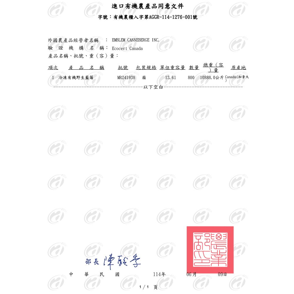 進口有機農產品同意文件字號有機農入字第AGGR14-1276-001號外國農產品經營者名稱 : EMBLEM CANNEBERGE INC驗證機構名稱: Ecocert Canada產品名稱、批號、重(容:項次 產品名稱1 冷凍有機野生藍莓MR241938批號 包裝規格 單位重容量數量箱總重(容) 量原產地13. 61800 10888.0公斤 Canada(加拿大-以下空白部長酸華民國114年06月09日1/1 頁