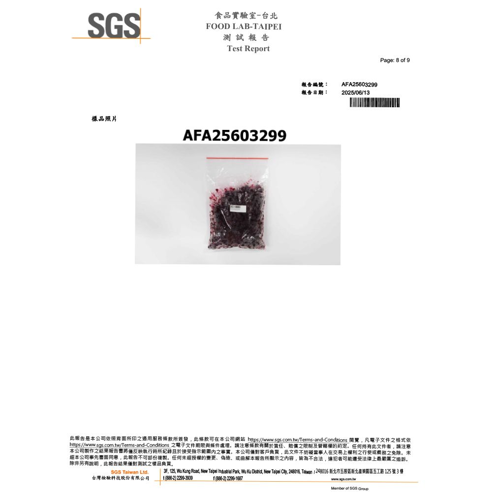 SGSFOOD LAB-TAIPEI食品實驗室-台北測試報告Test Report樣品照片AFA25603299報告編號:報告日期:AFA25603299202506/3Page: 8 o 9此報告是本公司所印之通用服務所簽發,此條款可在本公司網站 https:///Terms-and-Conditions ,凡電子文件之格式依https://www.sas.com.tw/Terms-and-Conditions 之電子文件期限與條件處理請注意條款有關於責任賠償之限制及管轄權的約定。任何持有此文件者,請注意本公司製作之結果報告書將僅反映執行時所且於接受指示之事實。本公司僅對客戶負責,此文件不妨礙當事人在交易上權利之行使或之免除。未經本公司事先同意,此報告不可部份複製。任何未經授權的變更、偽造、或曲解本報告所顯示之内容,皆為不合法,違犯者可能法律上最嚴厲之追訴,除非另有說明,此報告結果僅對測試之樣品負責。SGS Taiwan Ltd.台灣檢驗科技股份有限公司f) 2299-16873F, 125, Wu Kung Road, New Taipei Industrial Park, Wu Ku District, New Taipei City, 248016, Taiwan / 248016 新北市五股區新北產業園區五路 125 號3 樓1)2299-3939www.sgs.com.twMember  SGS Group