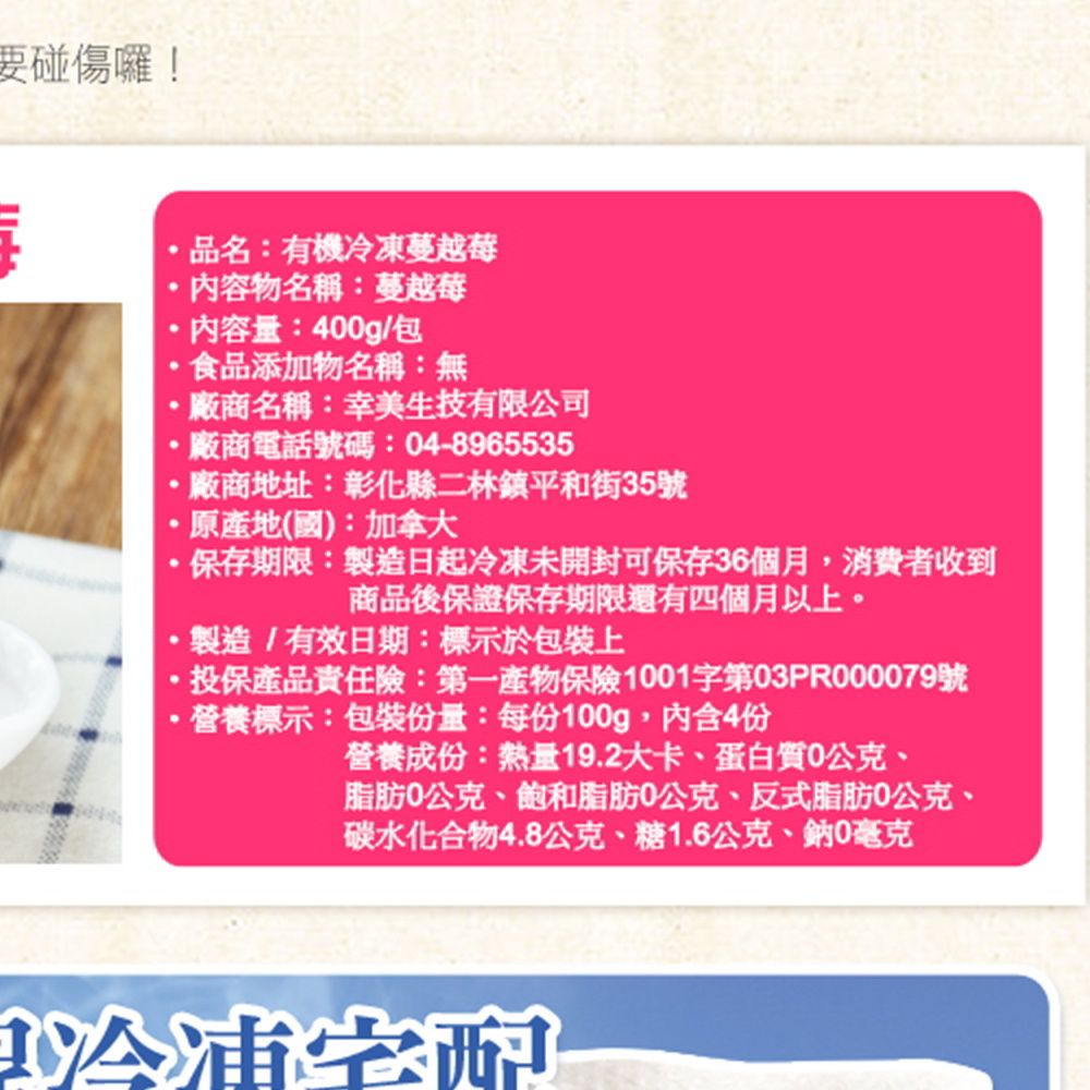 要碰傷囉!品名:有機蔓越莓內容物名稱:蔓越莓內容量:400g/包食品添加物名稱:無廠商名稱:幸美生技有限公司廠商電話號碼:04-8965535廠商地址:彰化縣二林鎮平和街35號原產地(國):加拿大保存期限:製造日起冷凍未開封可保存36個月消費者收到商品後保證保存期限還有四個月以上。,製造/有效日期:標示於包裝上投保產品責任險:第一產物保險001字第03PR000079號·營養標示:包裝份量:每份100g,內含4份營養成份:熱量19.2大卡、蛋白質0公克、脂肪0公克、飽和脂肪0公克、反式脂肪0公克、碳水化合物4.8公克、糖1.6公克、鈉0毫克1冷凍