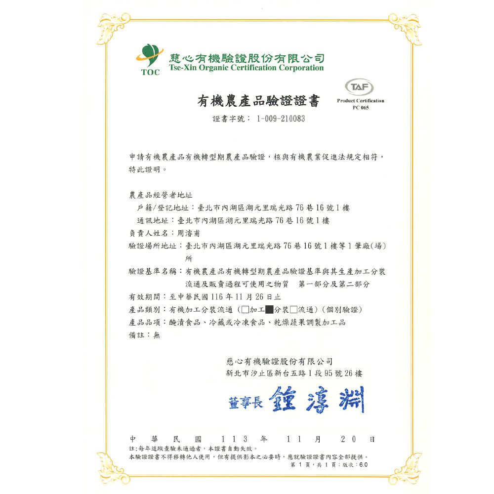 TOC慈心有機驗證股份有限公司Tse-Xin Organic Certification CorporationTAF有機農產品驗證證書Product CertificationPC 證書字號 1-009-210083申請有機農產品有機轉型期農產品驗證,核與有機農業促進法規定相符,特此證明。農產品經營者地址戶籍/登記地址臺北市內湖區湖元里瑞光路76巷16號1樓通訊地址:臺北市內湖區湖元里瑞光路76巷16號1樓負責人姓名:濬甫驗證場地址:臺北市內湖區湖元里瑞光路76巷16號1樓等1筆廠(場)所驗證基準名稱:有機農產品有機轉型期農產品驗證基準與其生產加工流通及販賣過程可使用之物質 第一部分及第二部分有效期間:至中華民116年11月26日止產品類別:有機加工分裝流通(加工 分裝 流通)(個別驗證)產品品項:醃漬食品、冷藏或冷凍食品、乾燥蔬果調製加工品備註:無慈心有機驗證股份有限公司新北市汐止區新台五路1段95號26樓董事長淵中華民 國 113 年註:每年追蹤查驗未通過者,本證書自動失效。本驗證證書不得移轉他人使用,但有提供影本之必要時,應就驗證證書內容全部提供。第1頁,共1頁:版次:6.011月20日