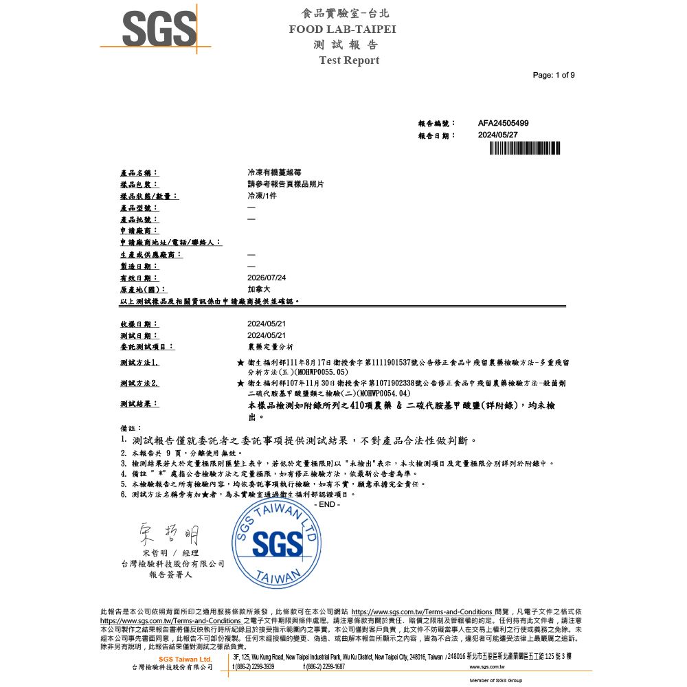 SGS產品名稱:品:樣品狀態數量:產品型號:產品批號:申請廠商:申請廠商地址/電話/聯絡人:生產或供應廠商:製造日期:有效日期:原產地(國):食品實驗室台北FOOD LABTAIPEI測試報告冷凍有機蔓越莓請參考報告頁樣品照片冷凍/件026/07/24加拿大以上測試樣品及相關資訊係由申請廠商提供並確認。收樣日期:測試日期:委託測試項目:測試方法1測試方法2測試結果:備註:2024/05/212024/05/21Tes Report報告編號:報告日期:AFA245054992024/05/27Page: 1 o 9農藥定量分析★ 衛生福利部111年8月17日衛授食字第1111901537號公告修正食品中殘留農藥檢驗方法-多重殘留分析方法(五)(MOHWP0055. 05)★ 衛生福利部107年11月30日衛授食字第1071902338號公告修正食品中殘留農藥檢驗方法-殺菌劑二硫代胺基甲酸鹽類之檢驗(二)(MOHWP0054.04)本樣品檢測如附錄所列之410項農藥&二硫代胺基甲酸鹽(詳附錄)均未檢出。1. 測試報告就委託者之委託事項提供測試結果不對產品合法性做判斷。2. 本報告共 9 頁分離使用 無效。3. 檢測結果若大於定量極限則匯整上表中,若低於定量極限則以*未檢出表示,本次檢測項目及定量極限分別詳列於附錄中。4.備註處指公告檢驗方法之定量極限,如有修正檢驗方法,依最新公告者為準。5.本檢驗報告之所有檢驗容,均依委託事項執行檢驗,如有不實,願意承擔完全責任。6.測試方法名稱旁有加★者,為本實驗室通過衛生福利部認證項目。- END -宋哲明SGS宋哲明 / 經理台灣檢驗科技股份有限公司報告簽署人TAIWAN此報告是本公司依照背面所印之通用服務條款所簽發,此條款可在本公司網站 https://www.sgs.com.tw/Terms-and-Conditions 閱覽,凡電子文件之格式依https://www.sgs.com.tw/Terms-and-Conditions 之電子文件期限與條件處理。請注意條款有關於責任、賠償之限制及管轄權的約定。任何持有此文件者,請注意本公司製作之結果報告書將僅反映執行時所紀錄於接受指示內之事實,本公司客戶負責,此文件不妨礙當事人在交易上權利之行使或義務之免除。未經本公司事先書面同意,此報告不可部份複製。任何未經授權的變更、偽造、或曲解本報告所顯示之內容,皆為不合法,可能還受法律上最嚴厲之追訴,除非另有說明,此報告結果僅對測試之樣品負責。3F, 125, Wu Kung Road, New Taipei Industrial Park, Wu Ku District, New Taipei City, 248016, Taiwan /248016 新北市五股區新北產業園區五工路125 號3 樓SGS Taiwan Ltd.台灣檢驗科技股份有限公司t (886-2) 2299-3939f(886-2) 2299-1687www.sgs.com.twMember of  Group