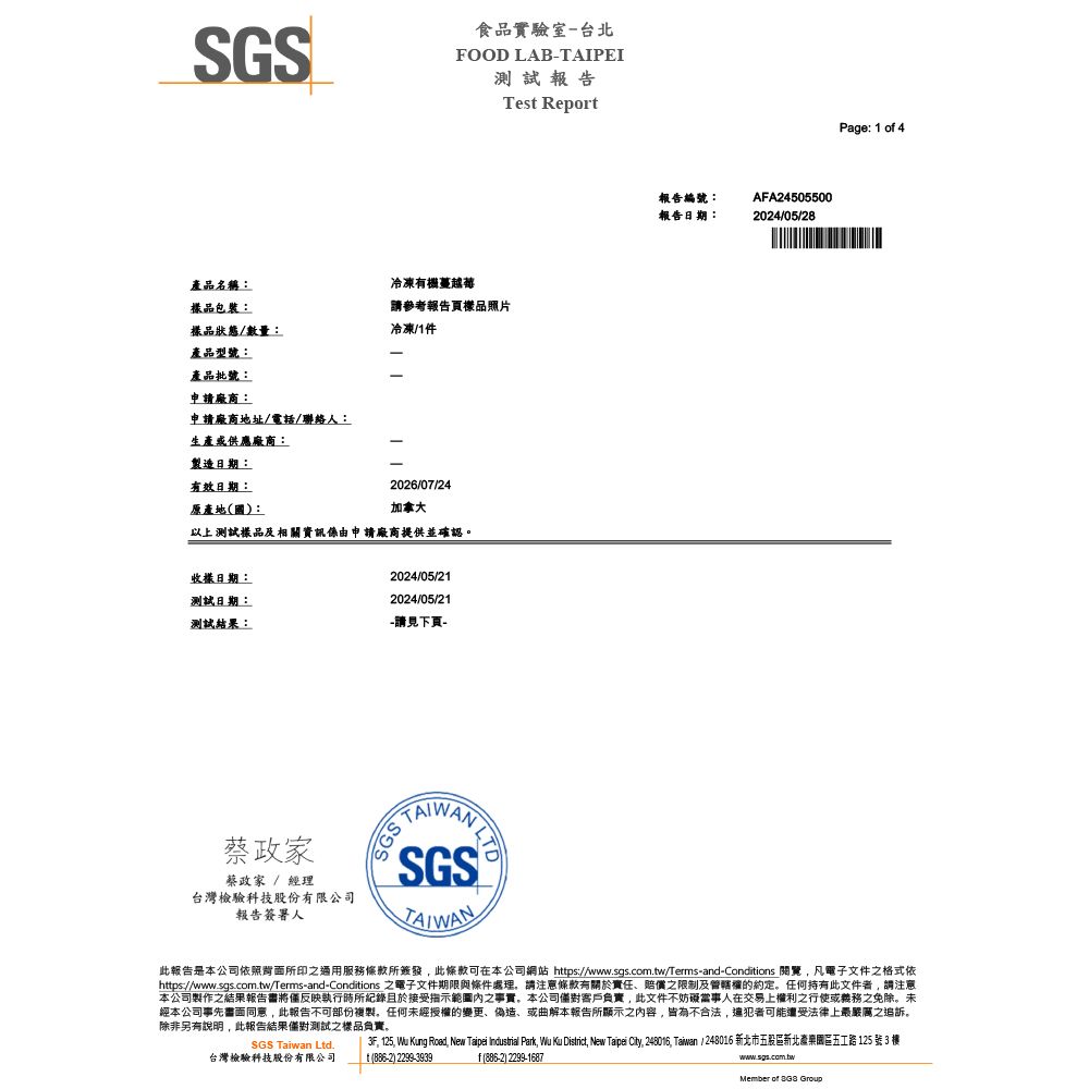 SGS食品實驗室-台北FOOD LAB-TAIPEI測試報告Tes Report品名稱:包裝:冷凍機蔓越莓請參考報告頁品照片樣品狀態/數量:冷凍/1件產品型號:產品批號:申請廠商:申請廠商地址/電話/聯絡人:生產供應廠商:製造日期:有效日期:2026/07/24原產地國:加拿大以上測試樣品及相資訊係由申請廠商提供並確認。收樣日期:2024/05/21測試日期:2024/05/21測試結果:-請見下頁-報告編號:報告日期:AFA245055002024/05/28Page: 1 o 4蔡政家蔡政家 / 經理台灣檢驗科技股份有限公司報告簽署人SGSSGSTAIWAN此報告是本公司依照背面所印之服務所簽發此條款可在本公司網站 https://www.sgs.com.tw/Terms-and-Conditions 關覽凡電子文件之格式依https://www.sgs.com.tw/Terms-and-Conditions 之電子文件期限與條件處理,請注意條款有關於責任、賠償之限制及的約定。任何持有此文件者,請注意本公司製作之結果報告書將反映執行時所紀錄且於接受內之事實,本公司客戶負責,此文件不妨礙當事人在交易上權利之行使或義務之免除。未經本公司事先書面同意,此報告不可部份複製。任何未經授權的變更、偽造、或曲解本報告所顯示之內容,皆為不合法,可能遭受法律上最嚴厲之追訴。除非另有說明, 此報告結果僅對測試之樣品負責。, 125, Wu Kung Road, New Taipei Industrial Park, Wu Ku District, New Taipei City, 248016, Taiwan / 248016 新北市五股區新北產樂園區五工路 125 號 3 樓SGS Taiwan Ltd.台灣檢驗科技股份有限公司t 886-2 2299-3939)f(886-2) 2299-1687www.sgs.com.twMember of  Group