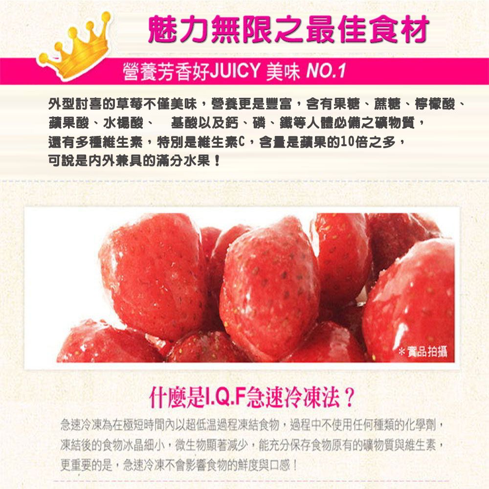 魅力無限之最佳食材營養芳香好JUICY 美味 NO.1外型討喜的草莓不僅美味,營養更是豐富,含有果糖、蔗糖、檸檬酸、蘋果酸、水楊酸、 基酸以及鈣、磷、鐵等人體必備之礦物質,還有多種維生素,特別是維生素C,含量是蘋果的10倍之多,可說是內外兼具的滿分水果!*品拍攝什麼是I.Q.F急速冷凍法?急速冷凍為在極短時間內以超低溫過程凍結食物,過程中不使用任何種類的化學劑,凍結後的食物冰晶細小,微生物顯著減少,能充分保存食物原有的礦物質與維生素,更重要的是,急速冷凍不會影響食物的鮮度與口感!
