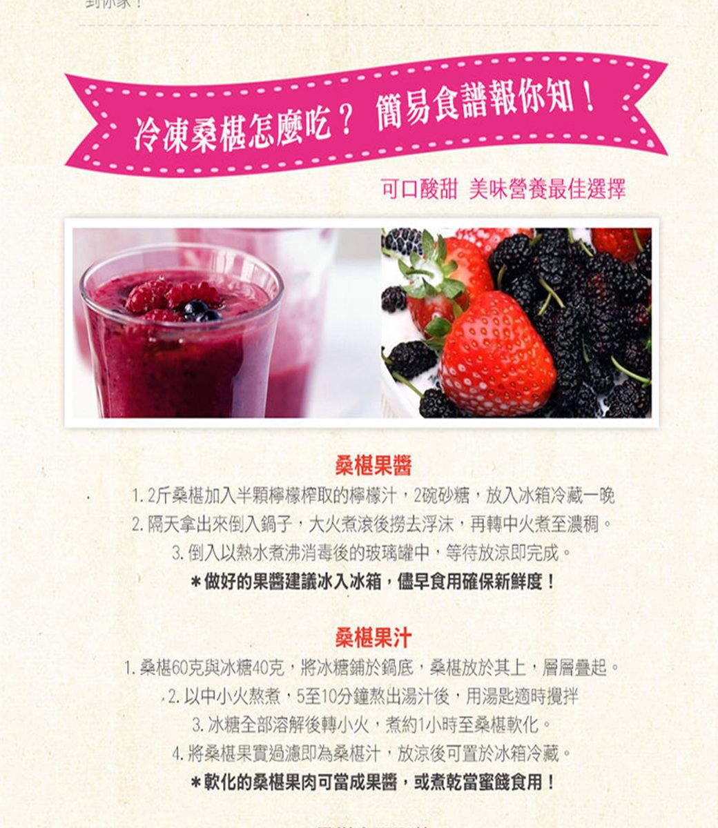 冷凍桑椹怎麼吃? 簡易食譜報你知!可口酸甜 美味營養最佳選擇桑椹1.2斤桑椹加入半顆檸檬榨取的檸檬汁2碗砂糖,放入冰箱冷藏一晚2.隔天拿出來倒入鍋子,大火煮滾後撈去浮沫,再轉中火煮至濃稠。3.倒入以熱水煮沸消毒後的玻璃罐中,等待放涼即完成。*做好的建議冰入冰箱,儘早食用確保新鮮度!桑椹果汁1. 桑椹60克與冰糖40克,將冰糖鋪於鍋底,桑椹放於其上,層層疊起。2. 以中小火熬煮,5至10分鐘熬出湯汁後,用湯匙適時攪拌3. 冰糖全部溶解後轉小火,煮約1小時至桑椹軟化。4.將桑椹果實過濾即為桑椹汁,放涼後可置於冰箱冷藏。*軟化的桑椹果肉可成果醬,或煮乾當食用!