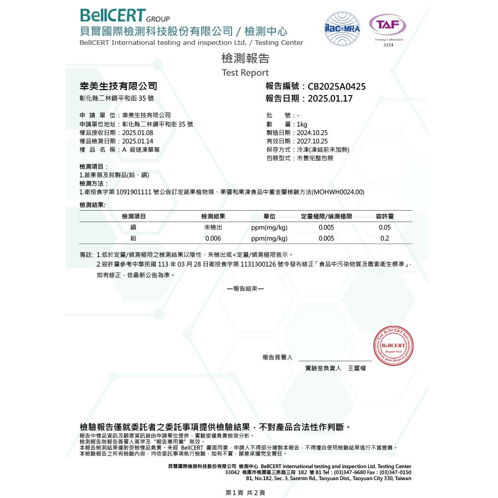 GROUP貝爾國際檢測科技股份有限公司/檢測中心MRATAF 3324 national  and inspection Ltd. / Testing Center檢測報告Test Report生技有限公司報告編號:CB2025A0425彰化縣二林鎮平和街 35 號申請單位:幸美生技有限公司報告日期:2025.01.17批號:申請單位地址:彰化縣二林鎮平和街 35 號數:1kg樣品接收日期:2025.01.08樣品檢測日期:2025.01.14樣品名稱:A級速凍草莓檢測項目:1.蔬果類及其製品(、鎘)檢測方法:製造日期:2024.10.25有效日期:2027.10.25保存方式:冷凍(凍結前未加熱)包裝型式:市售完整包裝1.授食字第 1091901111 號公告訂定蔬果植物類、果醬和果凍食品中重金屬檢驗方法(MOHWH0024.00)檢測結果:檢測項目檢測結果未檢出單位定量極限/偵測極限容許量ppm(mg/kg)0.0050.05鉛0.006ppm(mg/kg)0.0050.2備註:1.低於定量/偵測極限之檢測結果以陰性、未檢出或定量/偵測極限表示。2.容許量參考中華民國113年03月28日衛授食字第 1131300126 號令發布修正「食品中污染物質及毒素衛生標準如有修正依最新公告為準。一報告結束一報告簽署人實驗室負責人 王權InterBellCERT testing檢驗報告僅就委託者之委託事項提供檢驗結果不對產品合法性作判斷。報告中樣品資訊及顧客資訊皆由申請單位提供實驗室僅負責檢測分析。檢測報告無報告簽署人簽字及“報告專用章無效。本報告檢測結果僅對受檢樣品負責。未經 BellCERT 書面同意,申請人不得部分複製本報告,不得擅自使用檢驗結果進行不當宣傳。本檢驗報告之所有檢驗內容,均依委託事項執行檢驗,如有不實,願意承擔完全責任。貝爾國際檢測科技股份有限公司 檢測中心 BellCERT International testing and inspection Ltd. Testing Center33042 桃園市桃園區三民路三段182號  Tel: (03)347-6680 Fax:(03)347-0150B1, No.182, Sec. 3, Sanmin Rd., Taoyuan Dist, Taoyuan City 330, Taiwan第1頁 共2頁