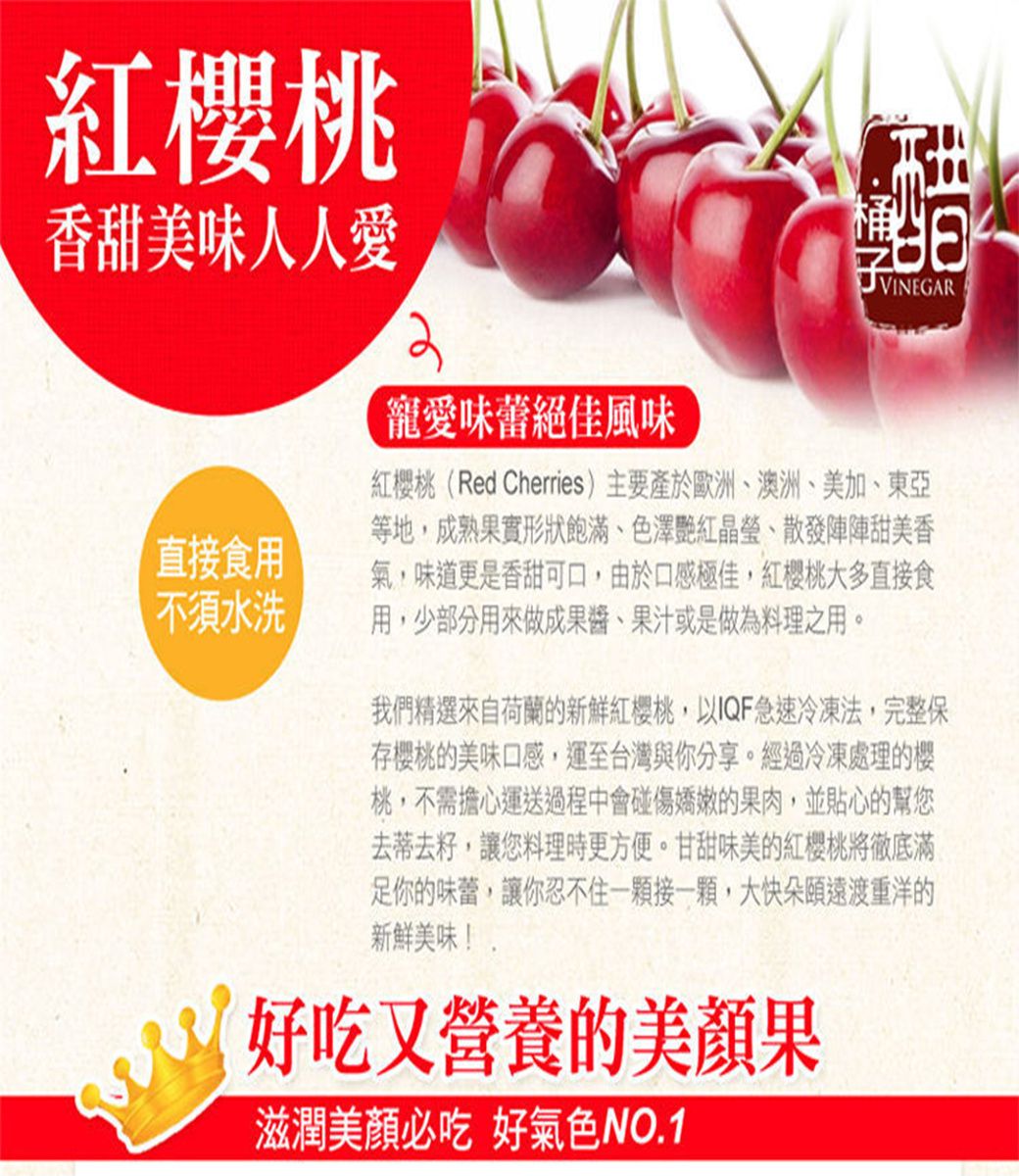 紅桃香甜美味人人愛寵愛味蕾絕佳風味VINEGAR直接食用 不須水洗紅櫻桃(Red Cherries)主要產於歐洲、澳洲、美加、東亞等地成熟果實形狀飽滿、色澤艷紅晶瑩、散發陣陣甜美香氣,味道更是香甜可口,由於口感極佳,紅櫻桃大多直接食用,少部分用來做成果醬、果汁或是做為料理之用。我們精選來自荷蘭的新鮮紅櫻桃,以IQF急速冷凍法,完整保存櫻桃的美味口感,運至台灣與你分享。經過冷凍處理的櫻桃,不需擔心運送過程中會碰傷嬌嫩的果肉,並貼心的幫您去蒂去籽,讓您料理時更方便。甘甜味美的紅櫻桃將徹底滿足你的味蕾,讓你忍不住一顆接一顆,大快朵頤遠渡重洋的新鮮美味!好吃又營養的美顏果滋潤美顏必吃 好氣色NO.1