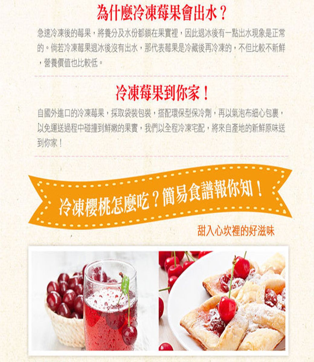 為什麼冷凍莓果會出水?急速冷凍後的莓果,將養分及水份都鎖在果實裡,因此退冰後有一點出水現象是正常的。倘若冷凍莓果退冰後沒有出水,那代表莓果是冷藏後再冷凍的,不但比較不新鮮營養價值也比較低。冷凍莓果到你家!自國外進口的冷凍莓果,採取袋裝包裝,搭配環保型保冷劑,再以氣泡布細心包裹,以免運送過程中碰撞到鮮嫩的果實,我們以全程冷凍宅配,將來自產地的新鮮原味送到你家!冷凍櫻桃怎麼吃?簡易食譜報你知!甜入心坎裡的好滋味